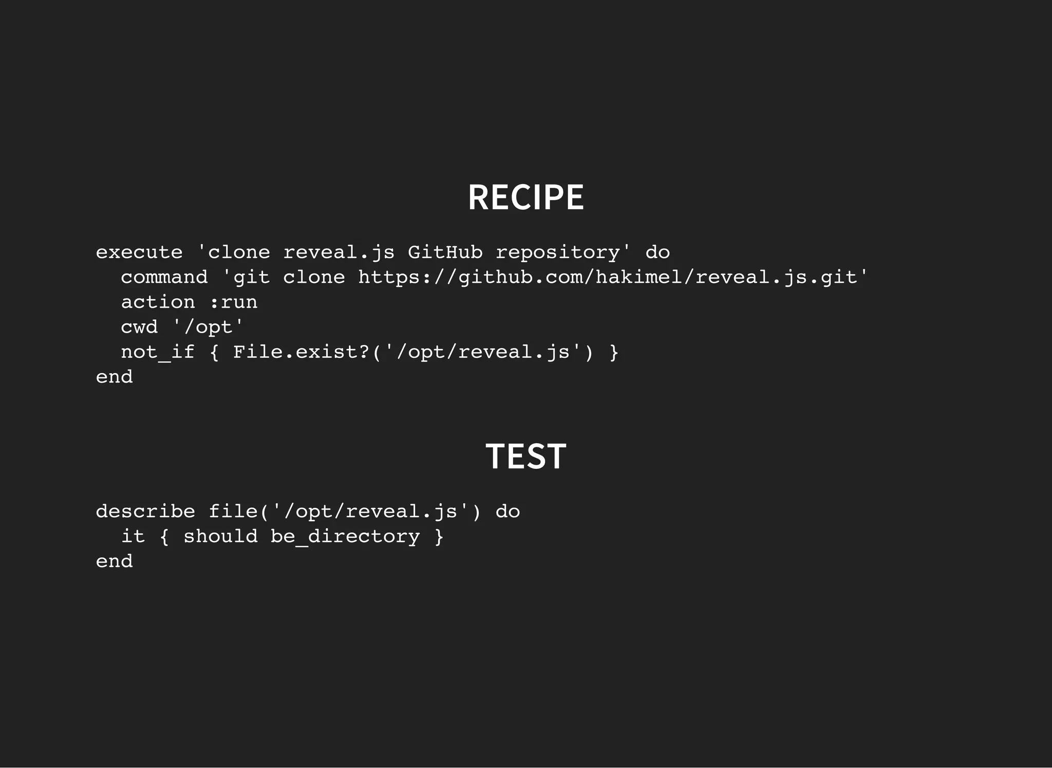 RECIPE
execute 'clone reveal.js GitHub repository' do
command 'git clone https://github.com/hakimel/reveal.js.git'
action :run
cwd '/opt'
not_if { File.exist?('/opt/reveal.js') }
end
TEST
describe file('/opt/reveal.js') do
it { should be_directory }
end
 