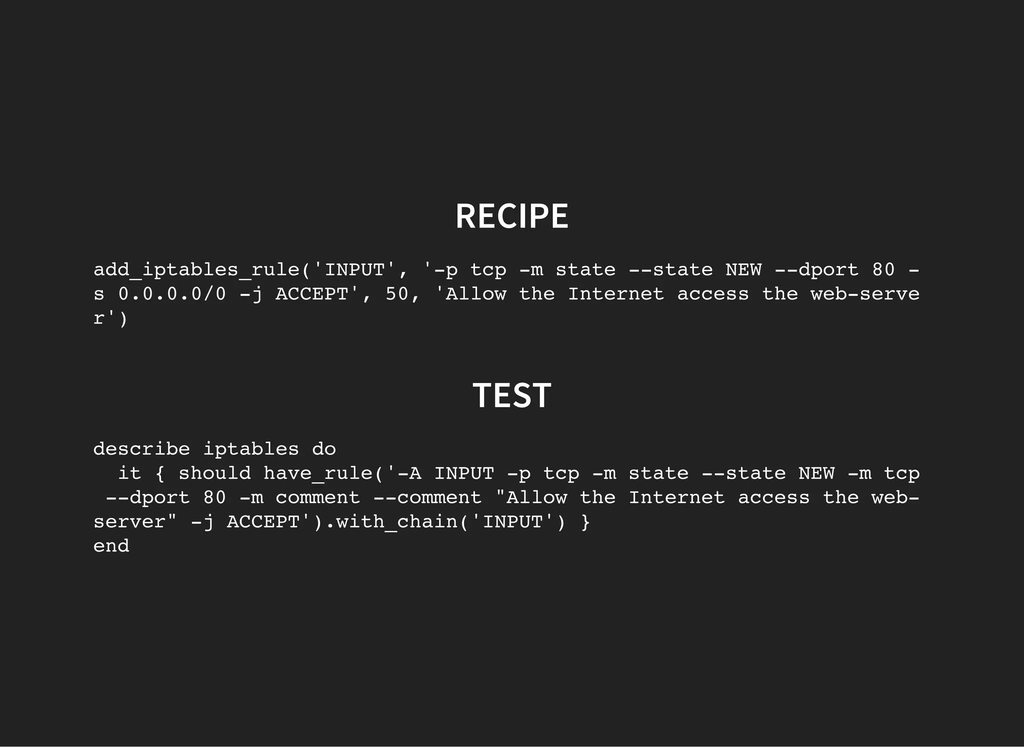 RECIPE
add_iptables_rule('INPUT', '-p tcp -m state --state NEW --dport 80 -
s 0.0.0.0/0 -j ACCEPT', 50, 'Allow the Internet access the web-serve
r')
TEST
describe iptables do
it { should have_rule('-A INPUT -p tcp -m state --state NEW -m tcp
--dport 80 -m comment --comment "Allow the Internet access the web-
server" -j ACCEPT').with_chain('INPUT') }
end
 