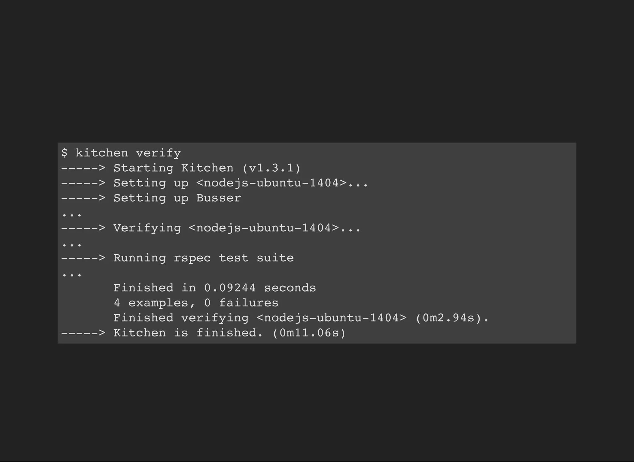 $ kitchen verify
-----> Starting Kitchen (v1.3.1)
-----> Setting up <nodejs-ubuntu-1404>...
-----> Setting up Busser
...
-----> Verifying <nodejs-ubuntu-1404>...
...
-----> Running rspec test suite
...
Finished in 0.09244 seconds
4 examples, 0 failures
Finished verifying <nodejs-ubuntu-1404> (0m2.94s).
-----> Kitchen is finished. (0m11.06s)
 