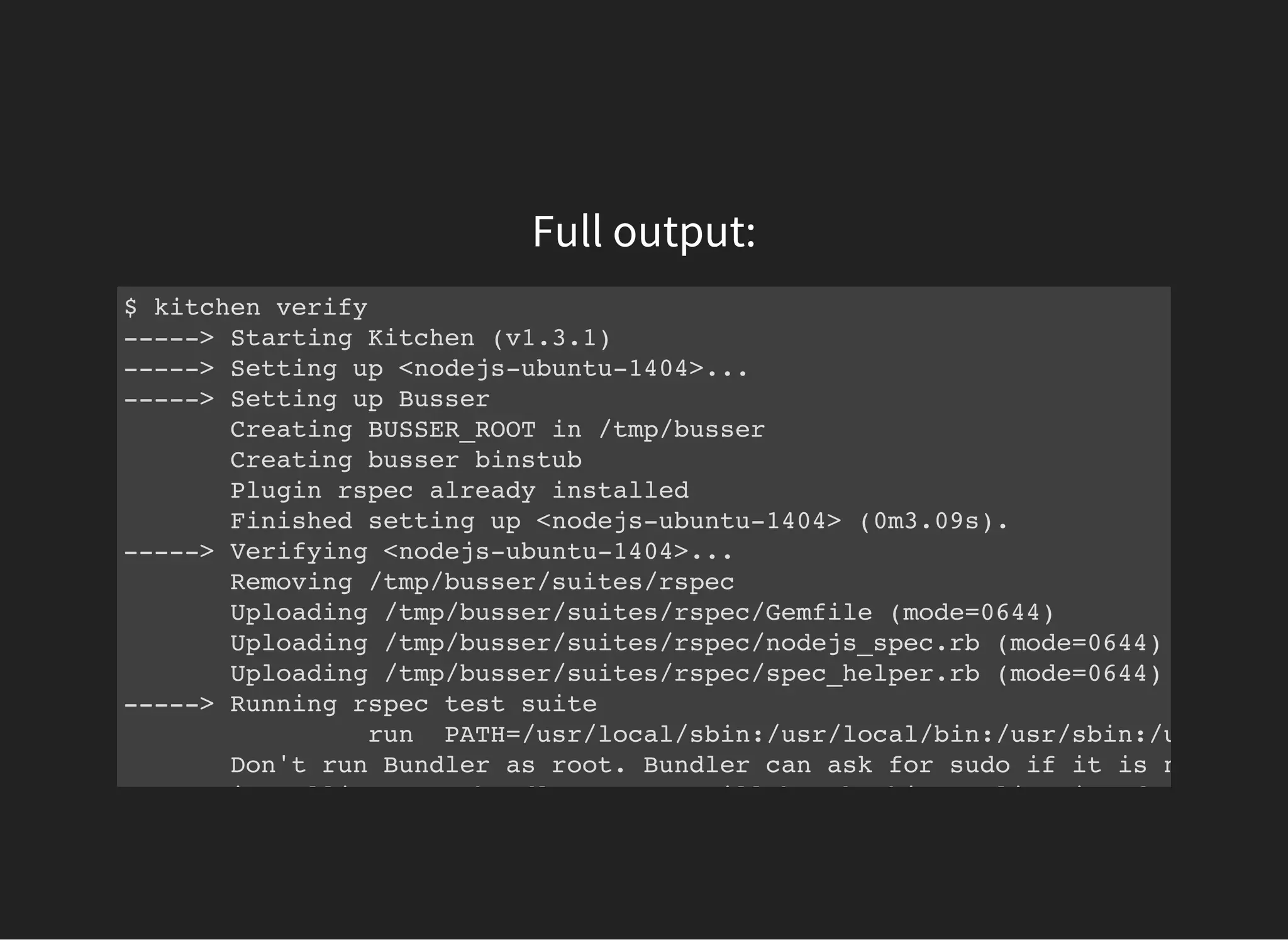 Full output:
$ kitchen verify
-----> Starting Kitchen (v1.3.1)
-----> Setting up <nodejs-ubuntu-1404>...
-----> Setting up Busser
Creating BUSSER_ROOT in /tmp/busser
Creating busser binstub
Plugin rspec already installed
Finished setting up <nodejs-ubuntu-1404> (0m3.09s).
-----> Verifying <nodejs-ubuntu-1404>...
Removing /tmp/busser/suites/rspec
Uploading /tmp/busser/suites/rspec/Gemfile (mode=0644)
Uploading /tmp/busser/suites/rspec/nodejs_spec.rb (mode=0644)
Uploading /tmp/busser/suites/rspec/spec_helper.rb (mode=0644)
-----> Running rspec test suite
run PATH=/usr/local/sbin:/usr/local/bin:/usr/sbin:/usr/bin:/
Don't run Bundler as root. Bundler can ask for sudo if it is needed, a
installing your bundle as root will break this application for all non
 