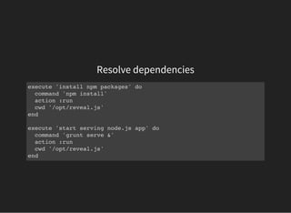 Resolve dependencies
execute 'install npm packages' do
command 'npm install'
action :run
cwd '/opt/reveal.js'
end
execute 'start serving node.js app' do
command 'grunt serve &'
action :run
cwd '/opt/reveal.js'
end
 