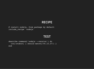 RECIPE
# install nodejs, from package by default
include_recipe 'nodejs'
TEST
describe command('nodejs --version') do
its(:stdout) { should match(/v0.10.37/) }
end
 