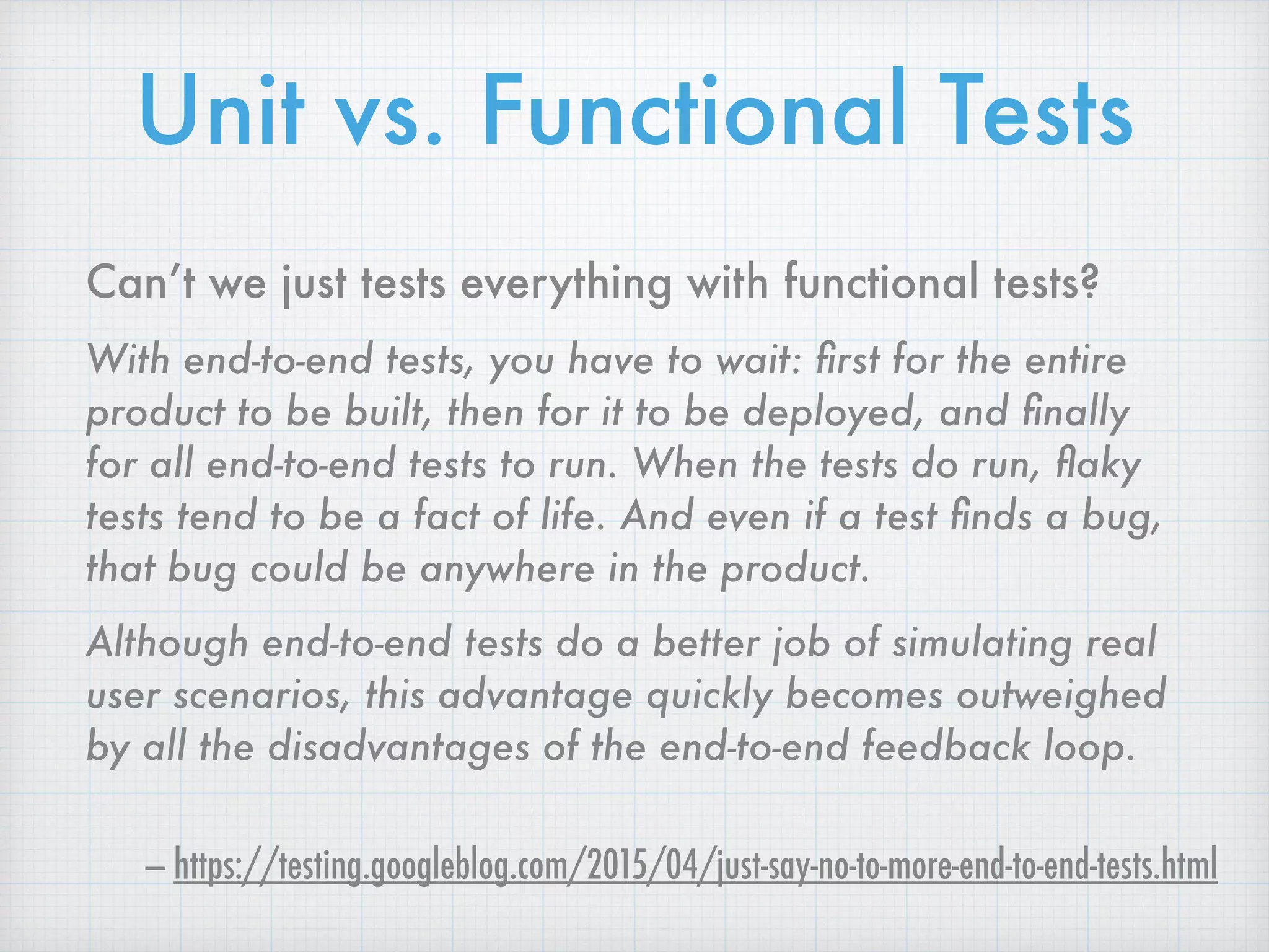Can’t we just tests everything with functional tests?
With end-to-end tests, you have to wait: ﬁrst for the entire
product to be built, then for it to be deployed, and ﬁnally
for all end-to-end tests to run. When the tests do run, ﬂaky
tests tend to be a fact of life. And even if a test ﬁnds a bug,
that bug could be anywhere in the product.
Although end-to-end tests do a better job of simulating real
user scenarios, this advantage quickly becomes outweighed
by all the disadvantages of the end-to-end feedback loop.
— https://testing.googleblog.com/2015/04/just-say-no-to-more-end-to-end-tests.html
Unit vs. Functional Tests
 