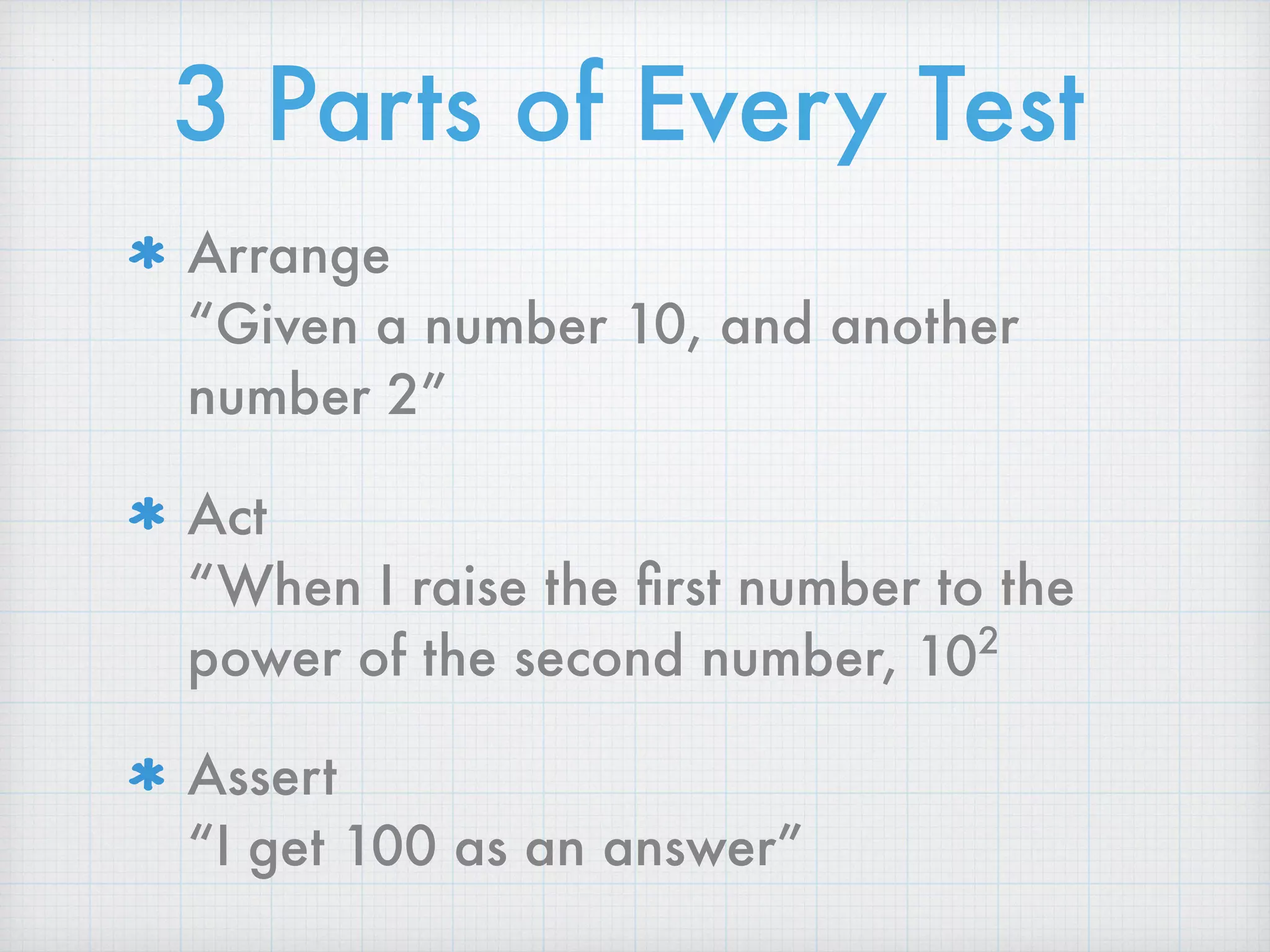 3 Parts of Every Test
Arrange 
“Given a number 10, and another
number 2”
Act 
“When I raise the ﬁrst number to the
power of the second number, 102
Assert 
“I get 100 as an answer”
 