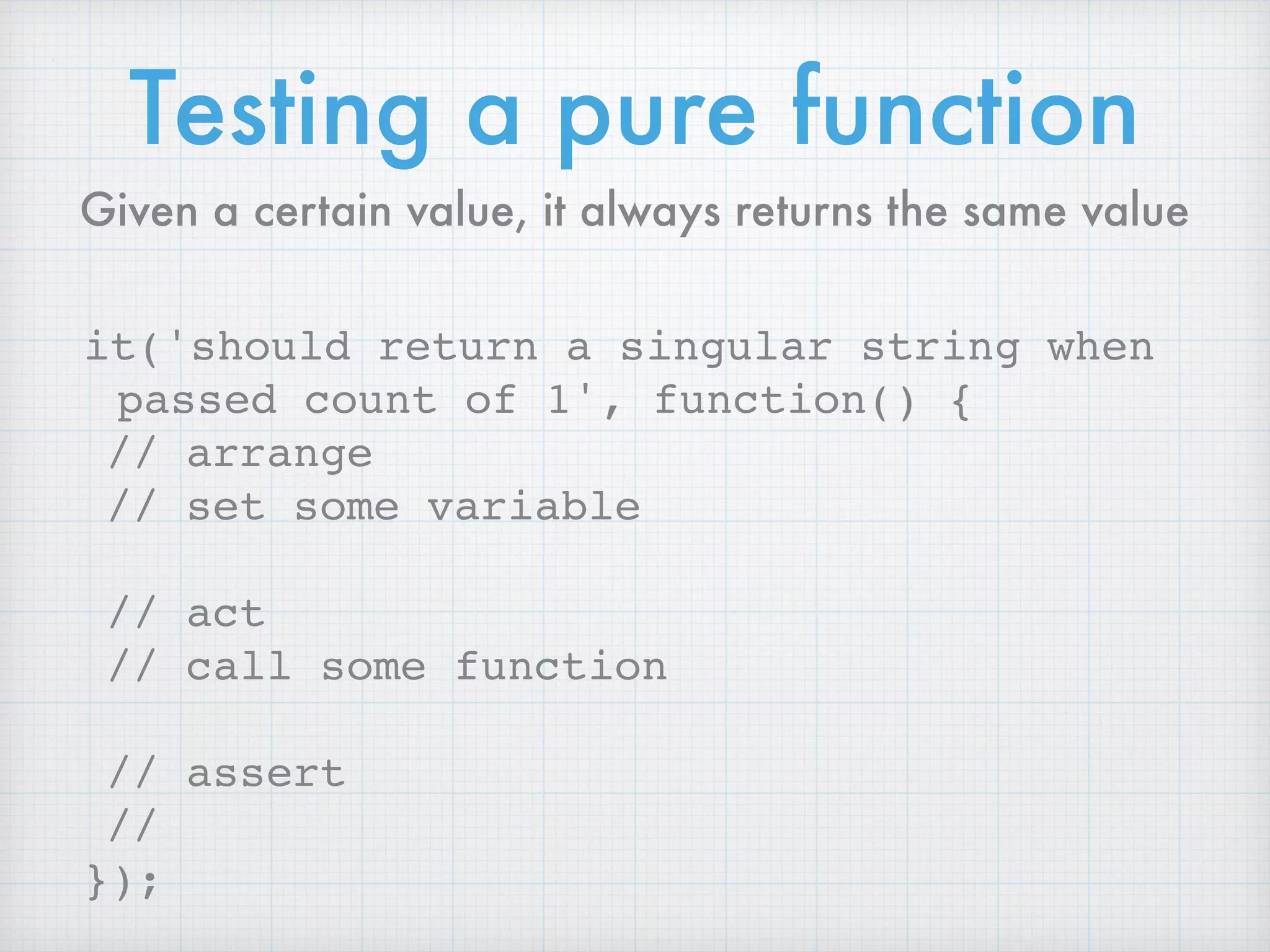 Testing a pure function
it('should return a singular string when
passed count of 1', function() {
// arrange
// set some variable
// act
// call some function
// assert
//
});
Given a certain value, it always returns the same value
 