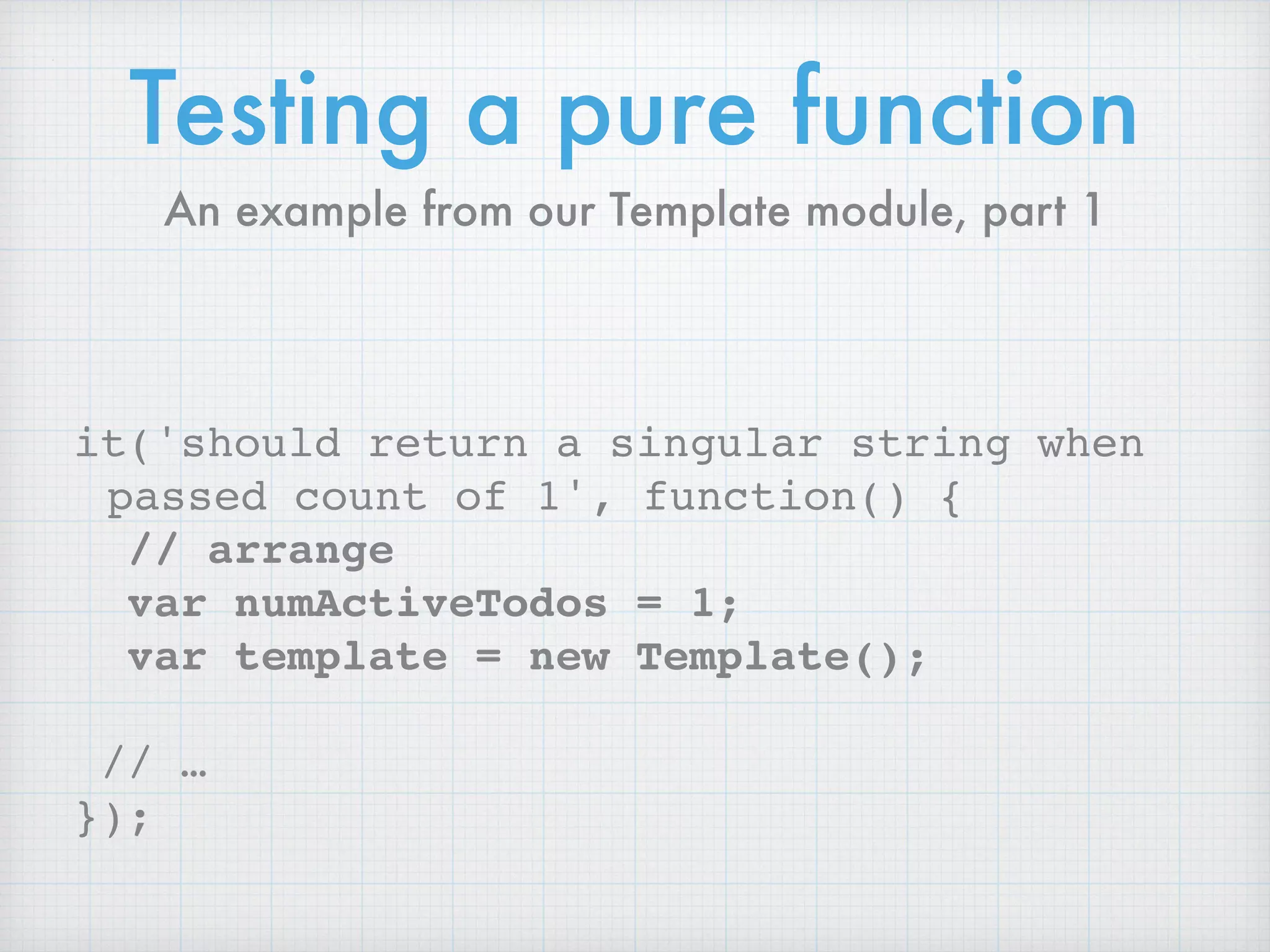 Testing a pure function
it('should return a singular string when
passed count of 1', function() {
// arrange
var numActiveTodos = 1;
var template = new Template();
// …
});
An example from our Template module, part 1
 