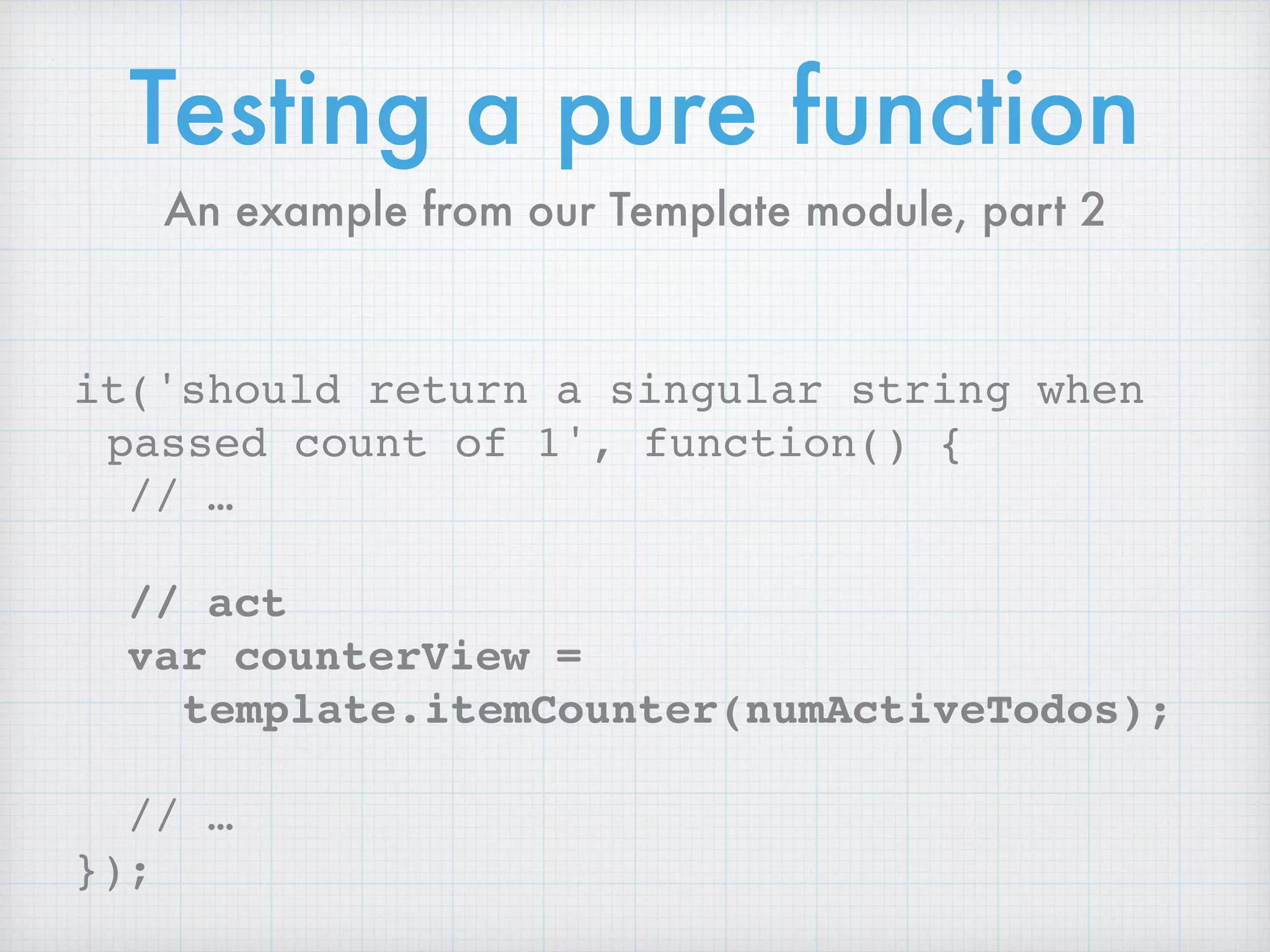 Testing a pure function
it('should return a singular string when
passed count of 1', function() {
// …
// act
var counterView =
template.itemCounter(numActiveTodos);
// …
});
An example from our Template module, part 2
 