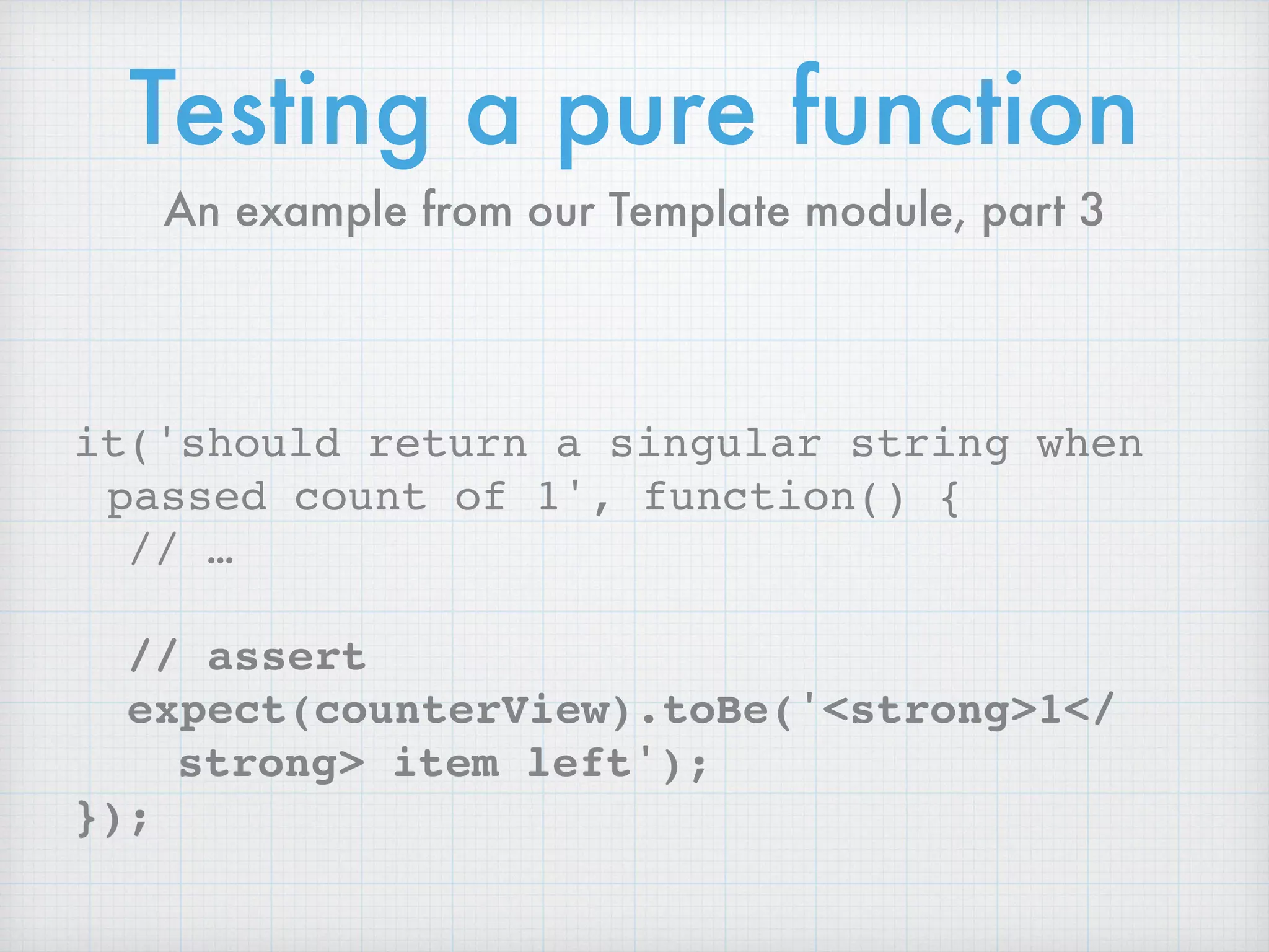 Testing a pure function
it('should return a singular string when
passed count of 1', function() {
// …
// assert
expect(counterView).toBe('<strong>1</
strong> item left');
});
An example from our Template module, part 3
 