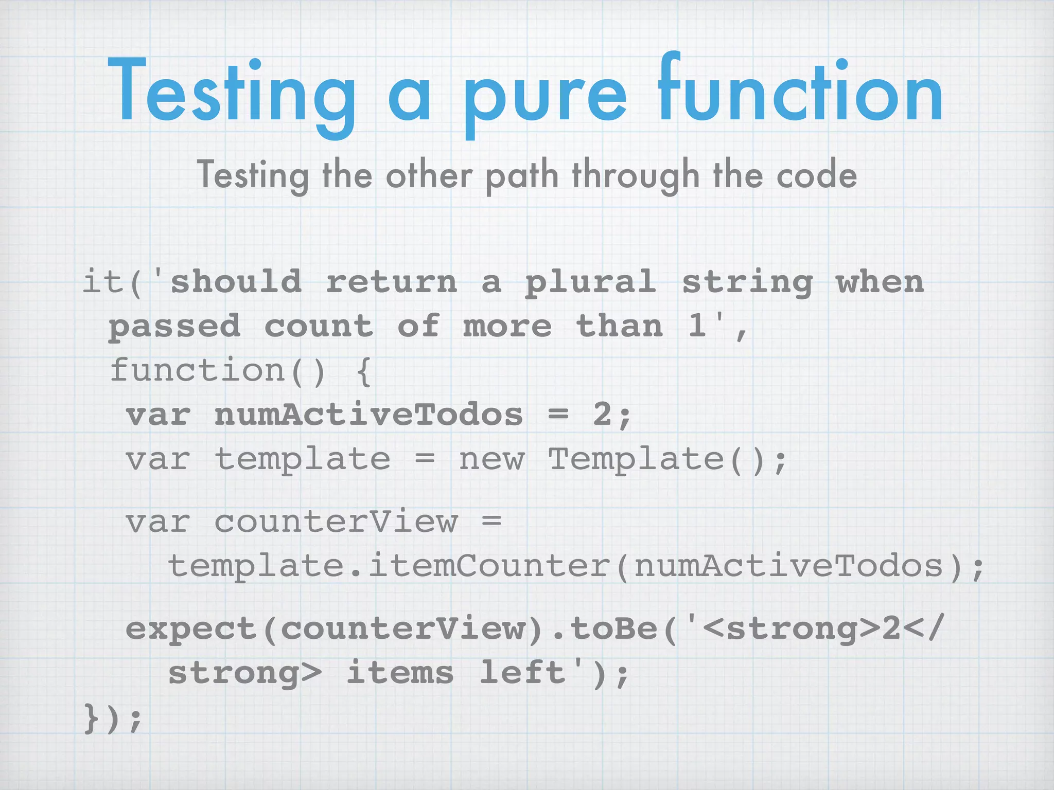 Testing a pure function
it('should return a plural string when
passed count of more than 1',
function() {
var numActiveTodos = 2;
var template = new Template();
var counterView =
template.itemCounter(numActiveTodos);
expect(counterView).toBe('<strong>2</
strong> items left');
});
Testing the other path through the code
 