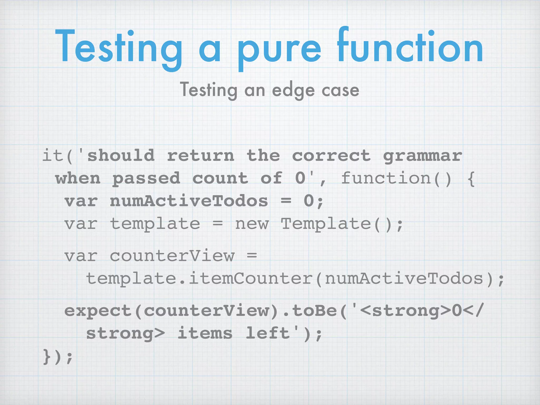 Testing a pure function
it('should return the correct grammar
when passed count of 0', function() {
var numActiveTodos = 0;
var template = new Template();
var counterView =
template.itemCounter(numActiveTodos);
expect(counterView).toBe('<strong>0</
strong> items left');
});
Testing an edge case
 
