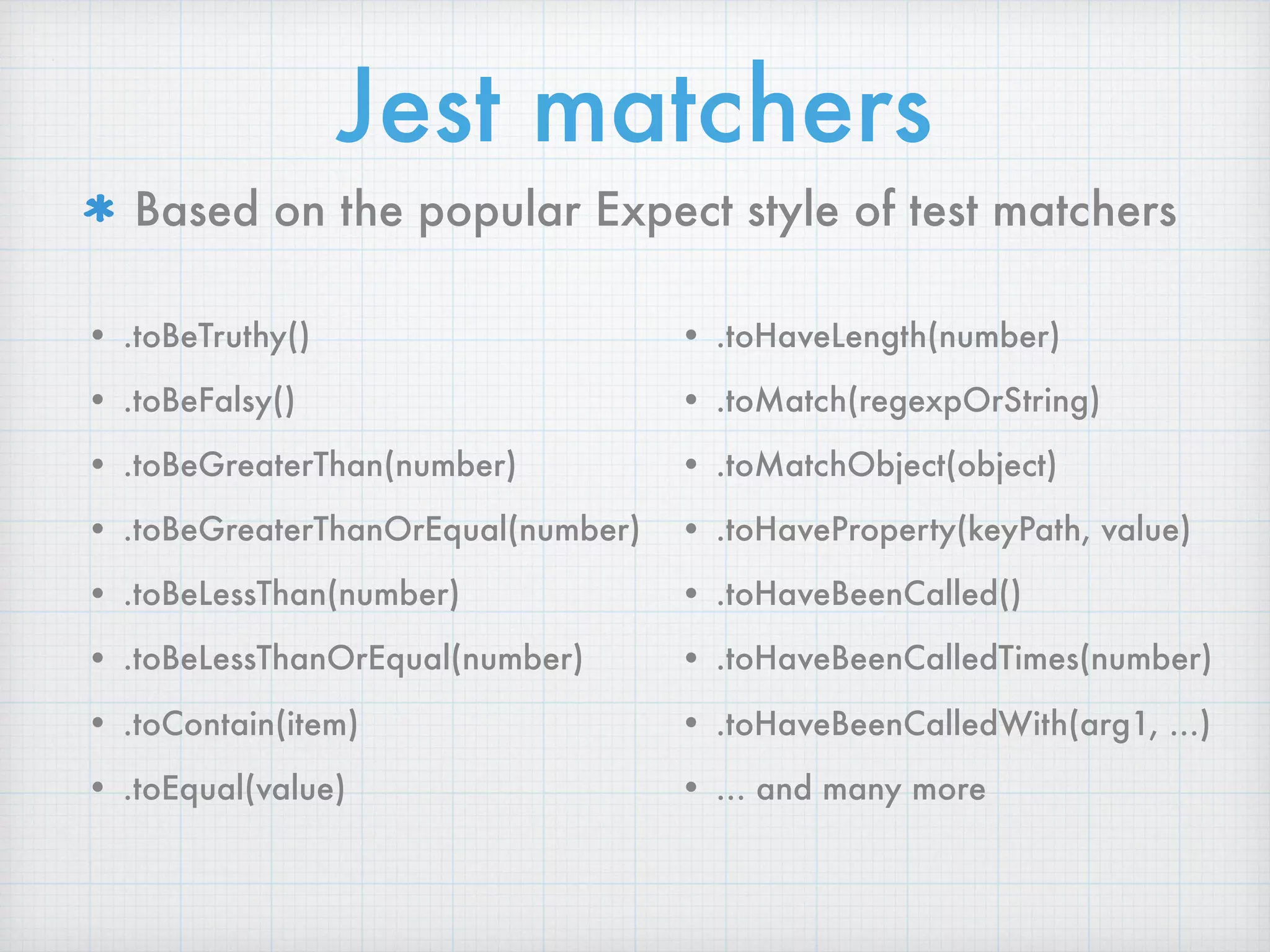 Jest matchers
Based on the popular Expect style of test matchers
• .toBeTruthy()
• .toBeFalsy()
• .toBeGreaterThan(number)
• .toBeGreaterThanOrEqual(number)
• .toBeLessThan(number)
• .toBeLessThanOrEqual(number)
• .toContain(item)
• .toEqual(value) 
• .toHaveLength(number)
• .toMatch(regexpOrString)
• .toMatchObject(object)
• .toHaveProperty(keyPath, value)
• .toHaveBeenCalled()
• .toHaveBeenCalledTimes(number)
• .toHaveBeenCalledWith(arg1, …)
• … and many more
 