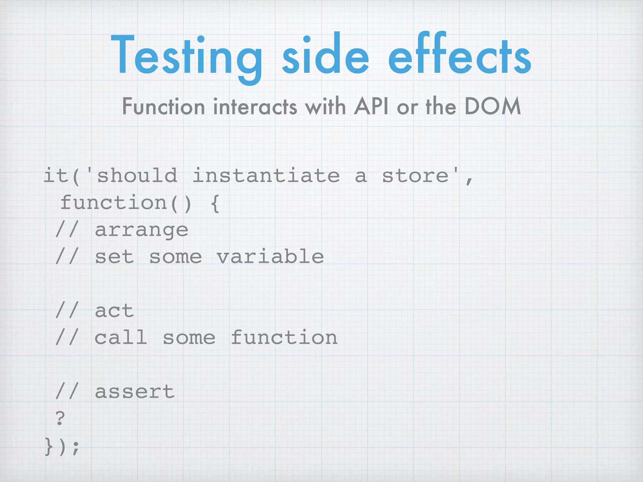 Testing side effects
it('should instantiate a store',
function() {
// arrange
// set some variable
// act
// call some function
// assert
?
});
Function interacts with API or the DOM
 
