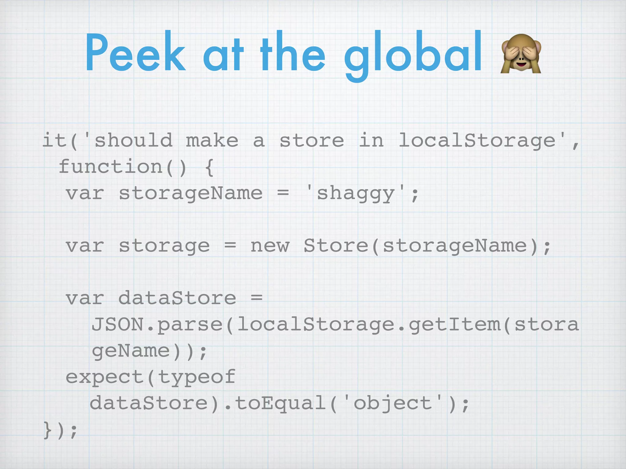 Peek at the global 🙈
it('should make a store in localStorage',
function() {
var storageName = 'shaggy';
var storage = new Store(storageName);
var dataStore =
JSON.parse(localStorage.getItem(stora
geName));
expect(typeof
dataStore).toEqual('object');
});
 