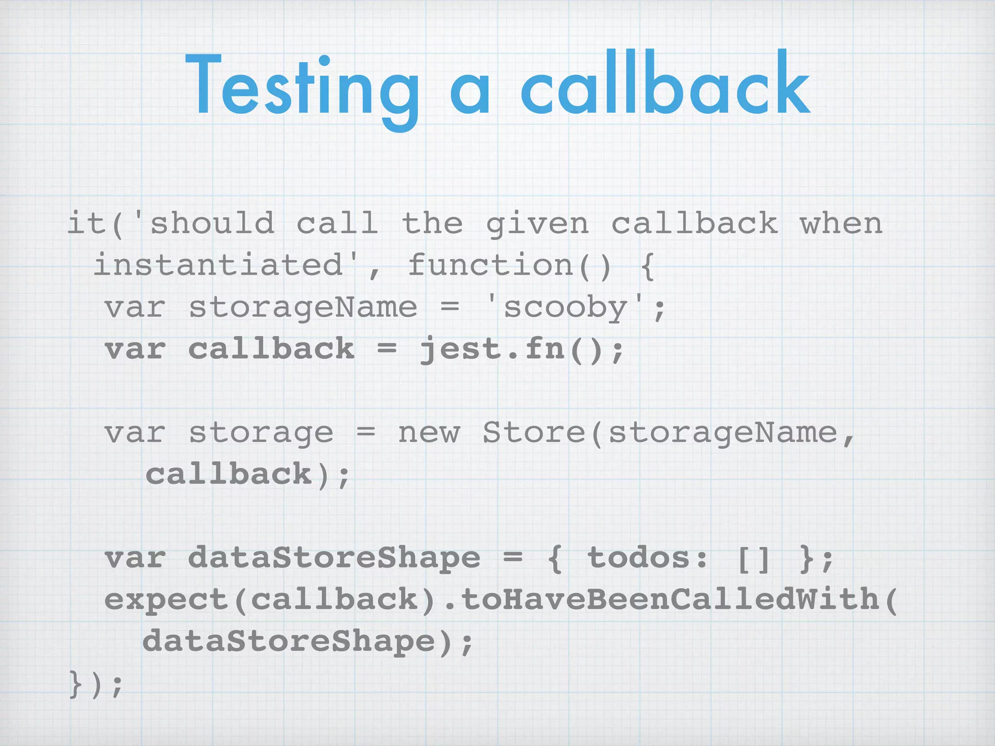 Testing a callback
it('should call the given callback when
instantiated', function() {
var storageName = 'scooby';
var callback = jest.fn();
var storage = new Store(storageName,
callback);
var dataStoreShape = { todos: [] };
expect(callback).toHaveBeenCalledWith( 
dataStoreShape);
});
 