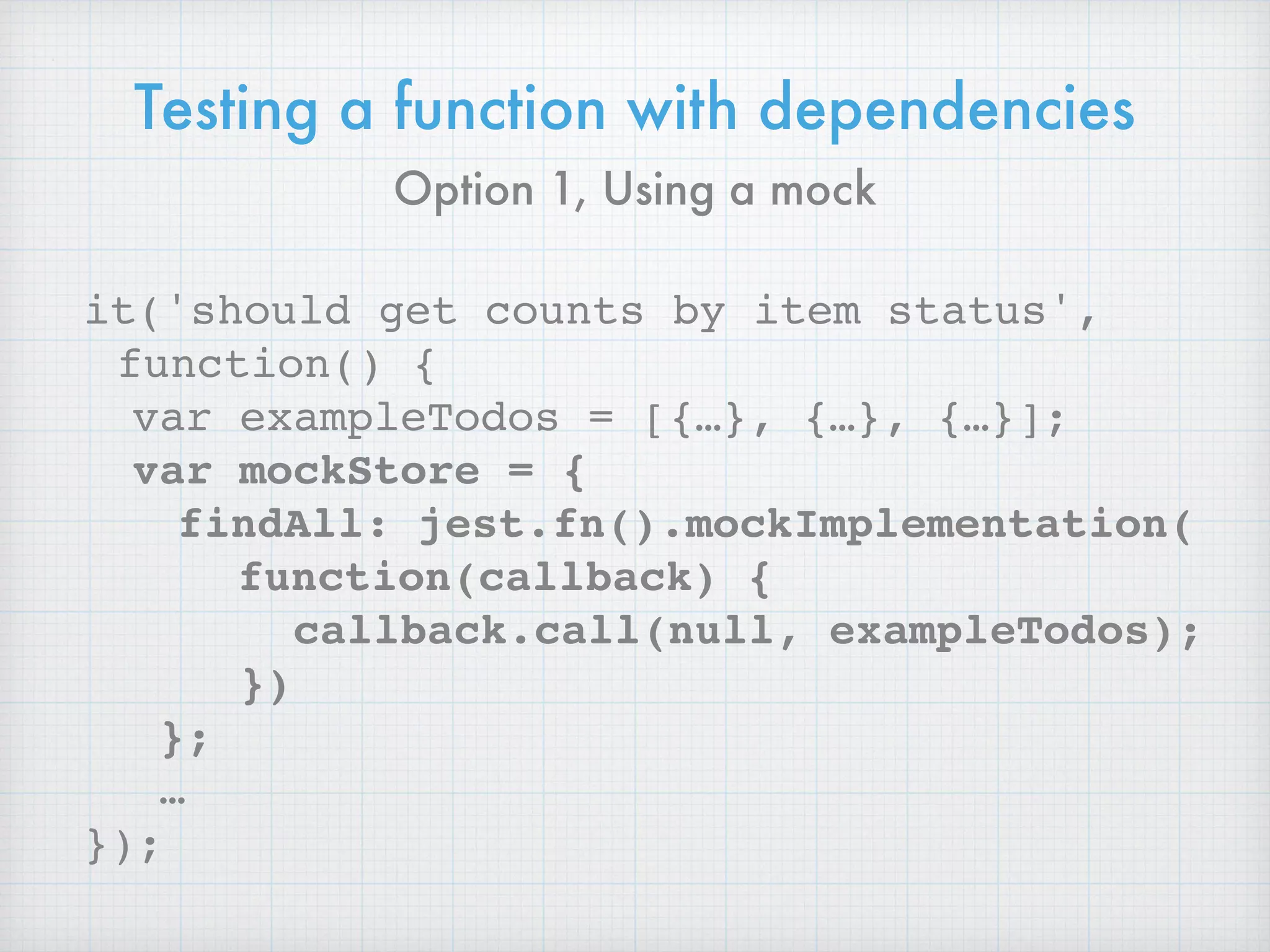 Testing a function with dependencies
it('should get counts by item status',
function() {
var exampleTodos = [{…}, {…}, {…}];
var mockStore = {
findAll: jest.fn().mockImplementation( 
function(callback) {
callback.call(null, exampleTodos);
})
};
…
});
Option 1, Using a mock
 