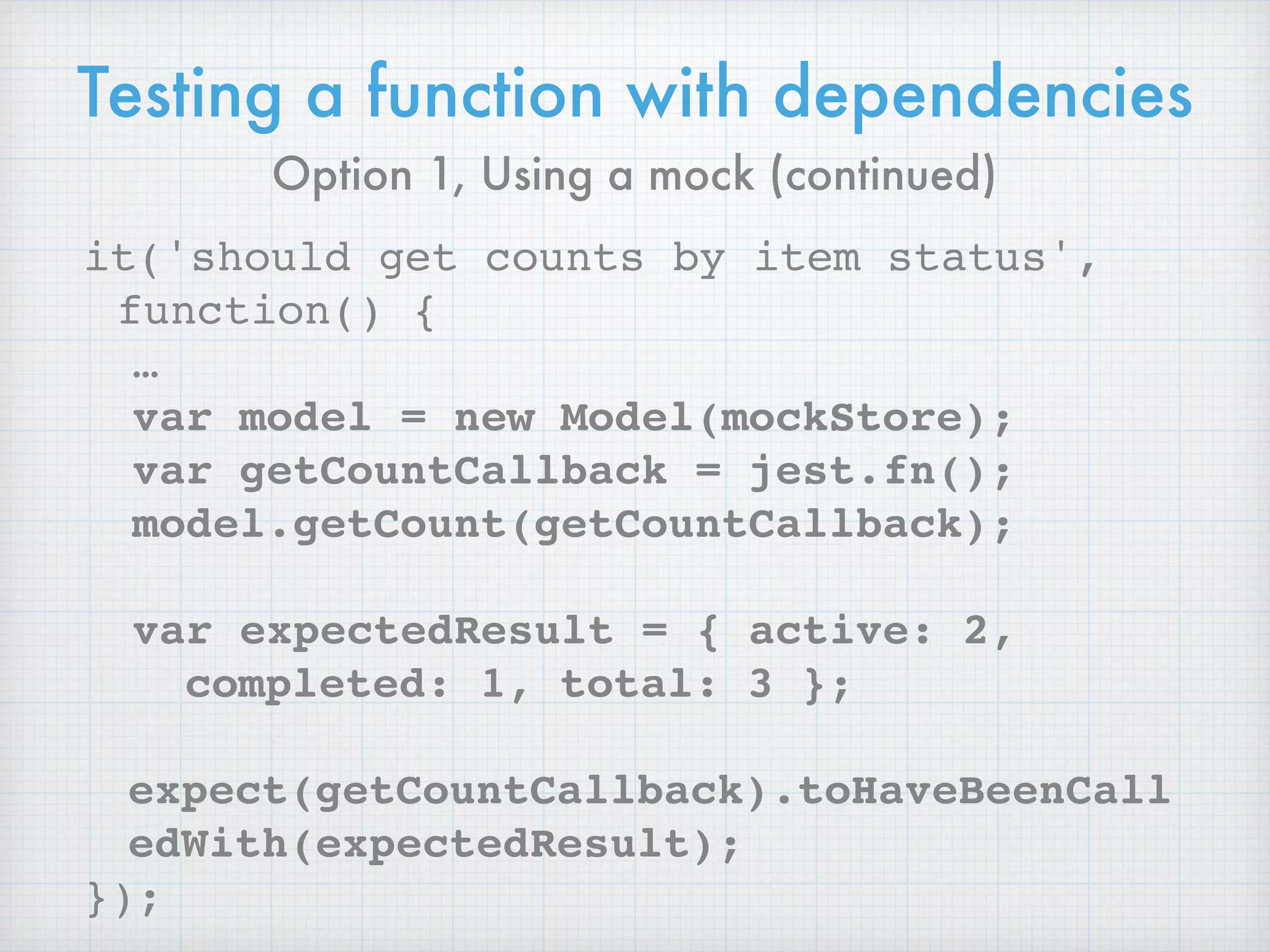 Testing a function with dependencies
it('should get counts by item status',
function() {
…
var model = new Model(mockStore);
var getCountCallback = jest.fn();
model.getCount(getCountCallback);
var expectedResult = { active: 2,
completed: 1, total: 3 };
expect(getCountCallback).toHaveBeenCall
edWith(expectedResult);
});
Option 1, Using a mock (continued)
 