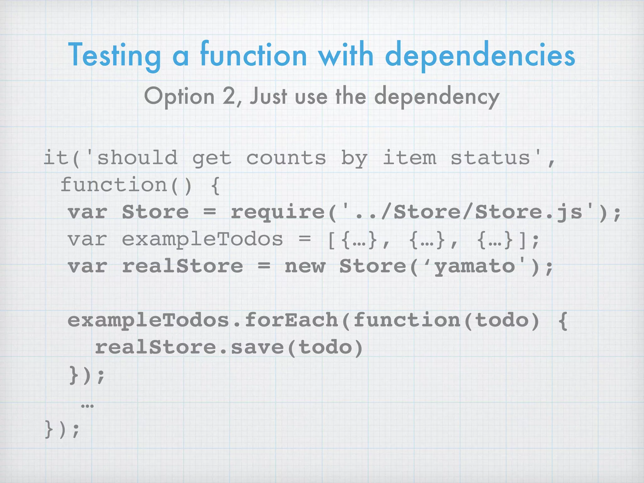 Testing a function with dependencies
it('should get counts by item status',
function() {
var Store = require('../Store/Store.js');
var exampleTodos = [{…}, {…}, {…}];
var realStore = new Store(‘yamato');
exampleTodos.forEach(function(todo) {
realStore.save(todo)
});
…
});
Option 2, Just use the dependency
 