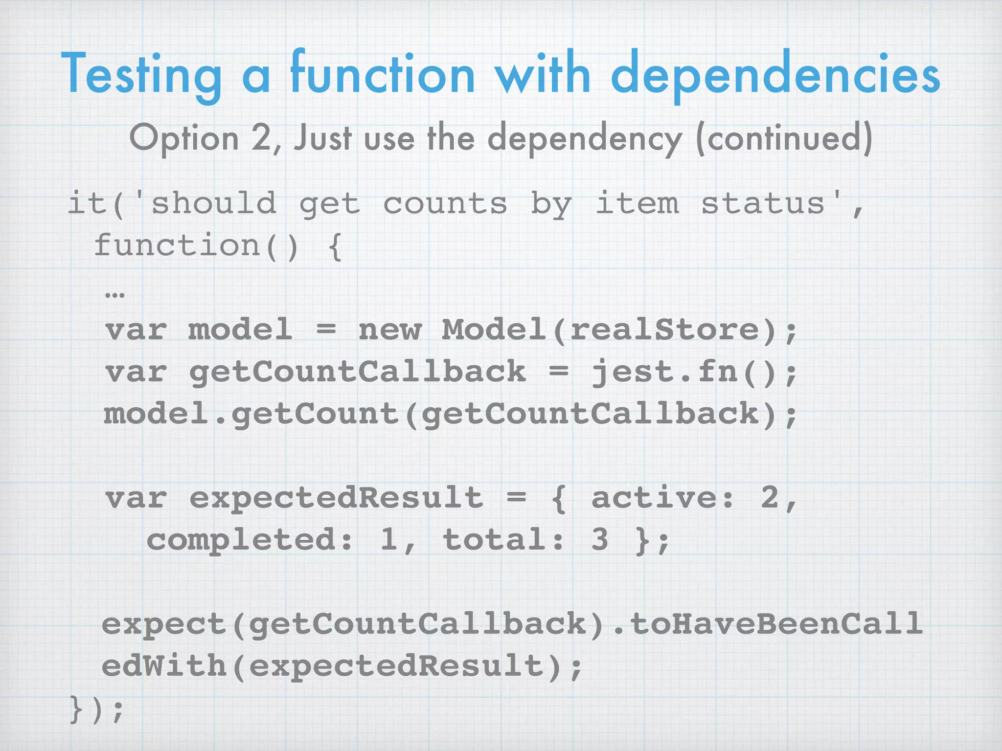 Testing a function with dependencies
it('should get counts by item status',
function() {
…
var model = new Model(realStore);
var getCountCallback = jest.fn();
model.getCount(getCountCallback);
var expectedResult = { active: 2,
completed: 1, total: 3 };
expect(getCountCallback).toHaveBeenCall
edWith(expectedResult);
});
Option 2, Just use the dependency (continued)
 