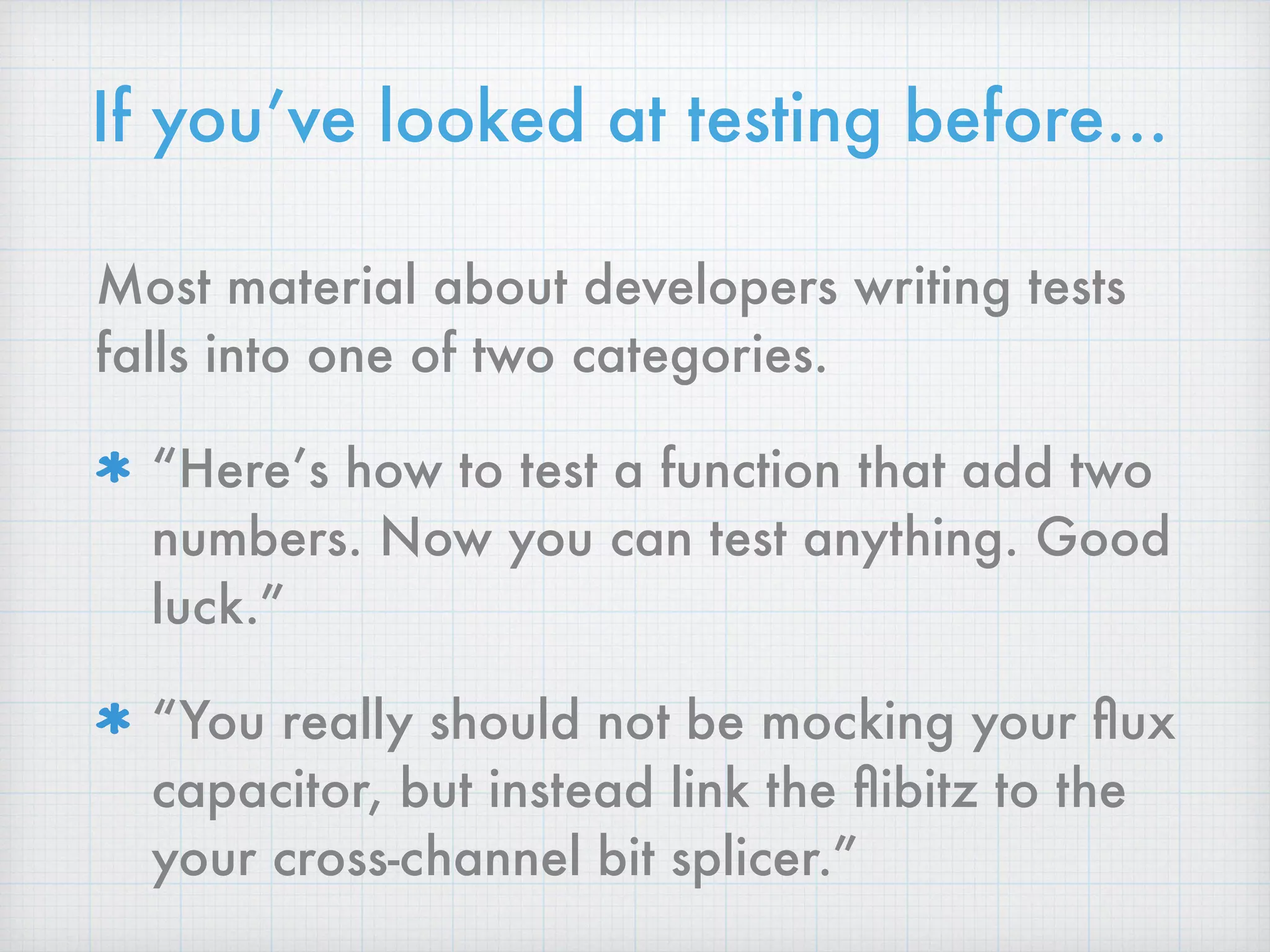 If you’ve looked at testing before…
Most material about developers writing tests
falls into one of two categories.
“Here’s how to test a function that add two
numbers. Now you can test anything. Good
luck.”
“You really should not be mocking your ﬂux
capacitor, but instead link the ﬂibitz to the
your cross-channel bit splicer.”
 