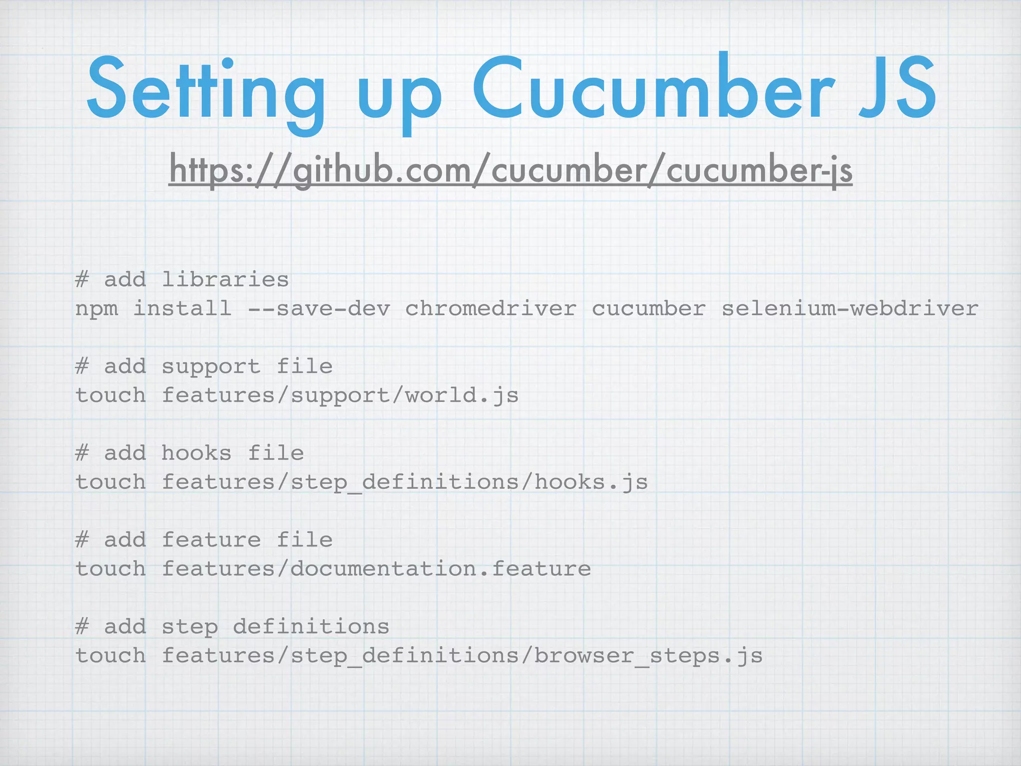 # add libraries
npm install --save-dev chromedriver cucumber selenium-webdriver
# add support file
touch features/support/world.js
# add hooks file
touch features/step_definitions/hooks.js
# add feature file
touch features/documentation.feature
# add step definitions
touch features/step_definitions/browser_steps.js
Setting up Cucumber JS
https://github.com/cucumber/cucumber-js
 