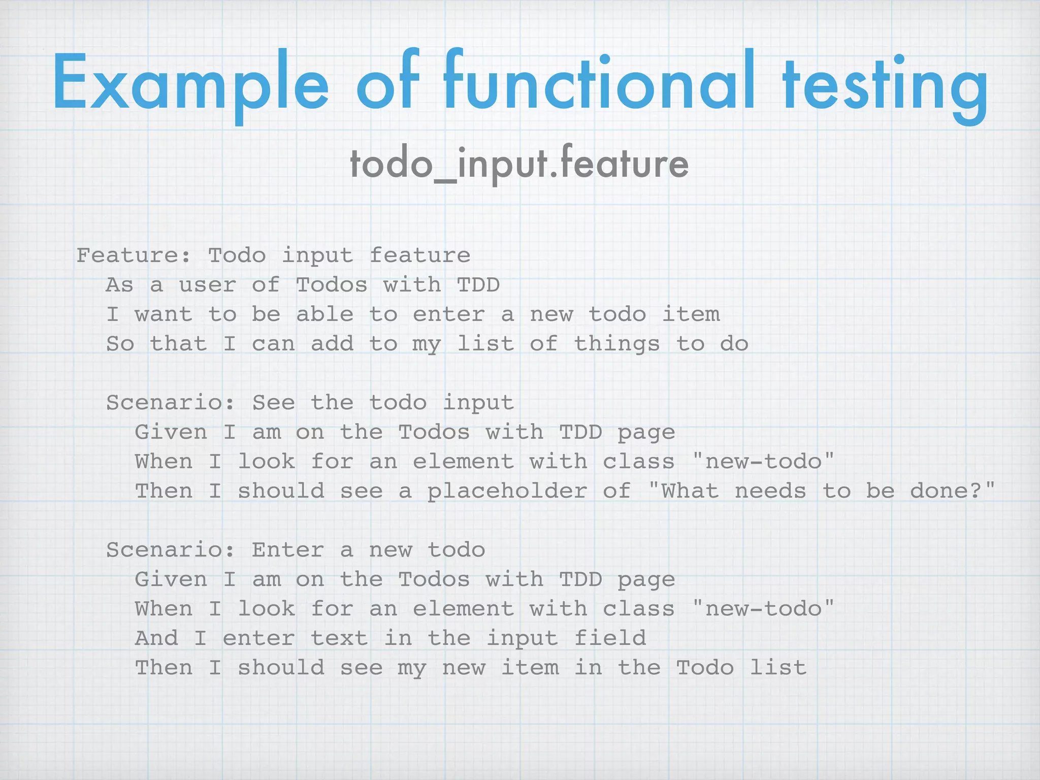 Example of functional testing
todo_input.feature
Feature: Todo input feature
As a user of Todos with TDD
I want to be able to enter a new todo item
So that I can add to my list of things to do
Scenario: See the todo input
Given I am on the Todos with TDD page
When I look for an element with class "new-todo"
Then I should see a placeholder of "What needs to be done?"
Scenario: Enter a new todo
Given I am on the Todos with TDD page
When I look for an element with class "new-todo"
And I enter text in the input field
Then I should see my new item in the Todo list
 