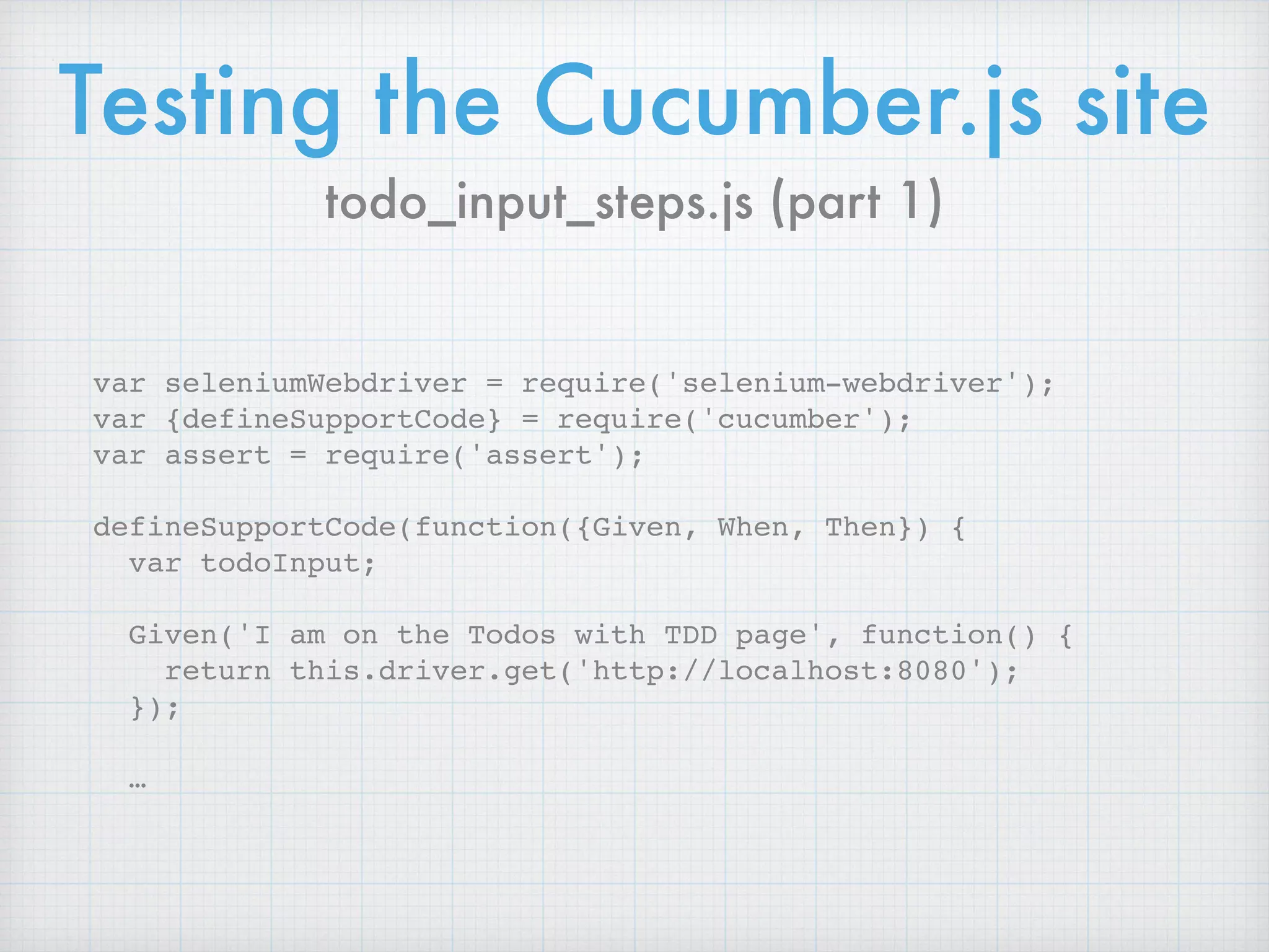 Testing the Cucumber.js site
var seleniumWebdriver = require('selenium-webdriver');
var {defineSupportCode} = require('cucumber');
var assert = require('assert');
defineSupportCode(function({Given, When, Then}) {
var todoInput;
Given('I am on the Todos with TDD page', function() {
return this.driver.get('http://localhost:8080');
});
…
todo_input_steps.js (part 1)
 