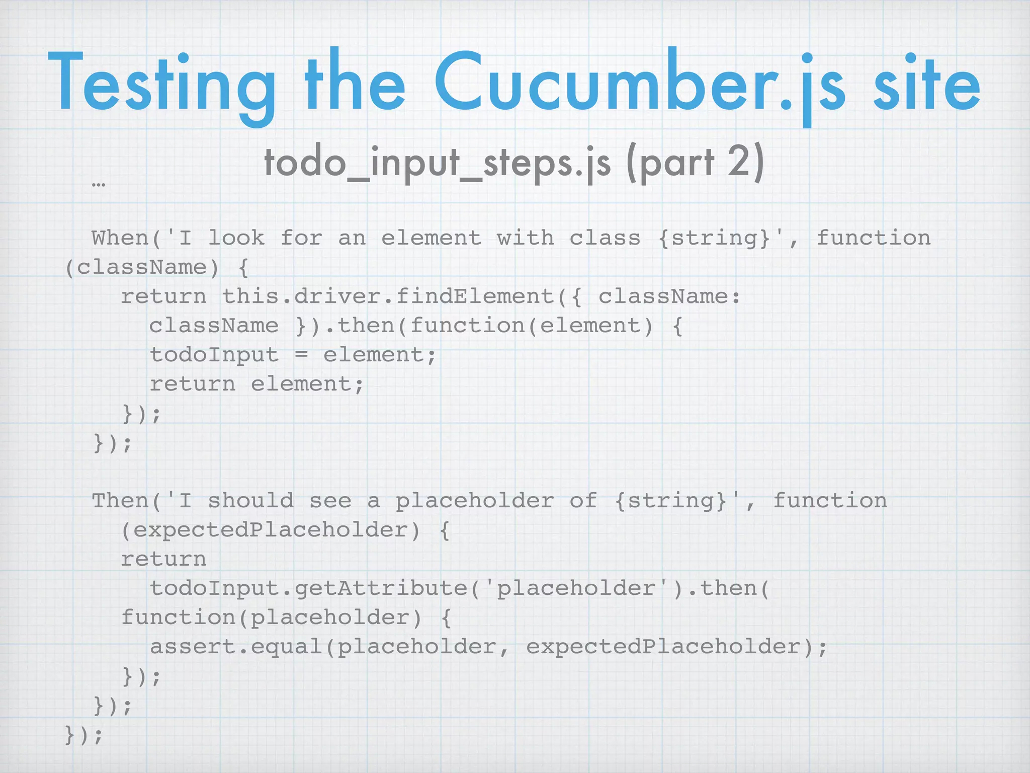 Testing the Cucumber.js site
…
When('I look for an element with class {string}', function
(className) {
return this.driver.findElement({ className:
className }).then(function(element) {
todoInput = element;
return element;
});
});
Then('I should see a placeholder of {string}', function
(expectedPlaceholder) {
return  
todoInput.getAttribute('placeholder').then( 
function(placeholder) {
assert.equal(placeholder, expectedPlaceholder);
});
});
});
todo_input_steps.js (part 2)
 