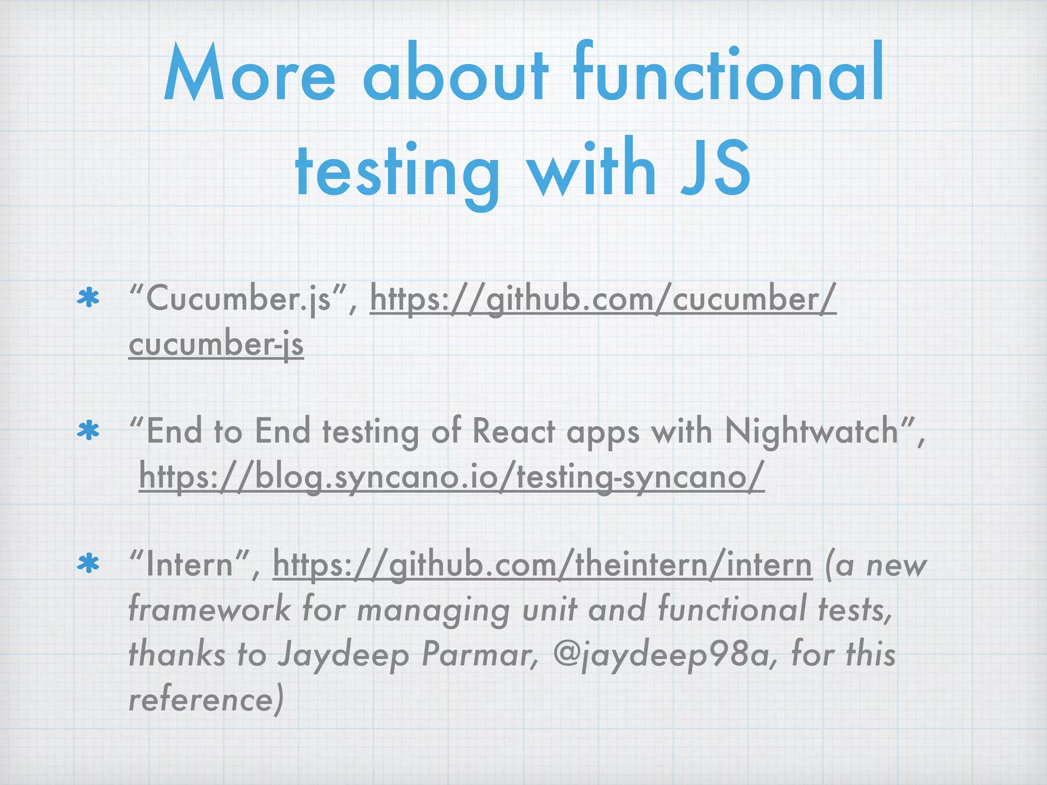 More about functional
testing with JS
“Cucumber.js”, https://github.com/cucumber/
cucumber-js
“End to End testing of React apps with Nightwatch”, 
https://blog.syncano.io/testing-syncano/
“Intern”, https://github.com/theintern/intern (a new
framework for managing unit and functional tests,
thanks to Jaydeep Parmar, @jaydeep98a, for this
reference)
 