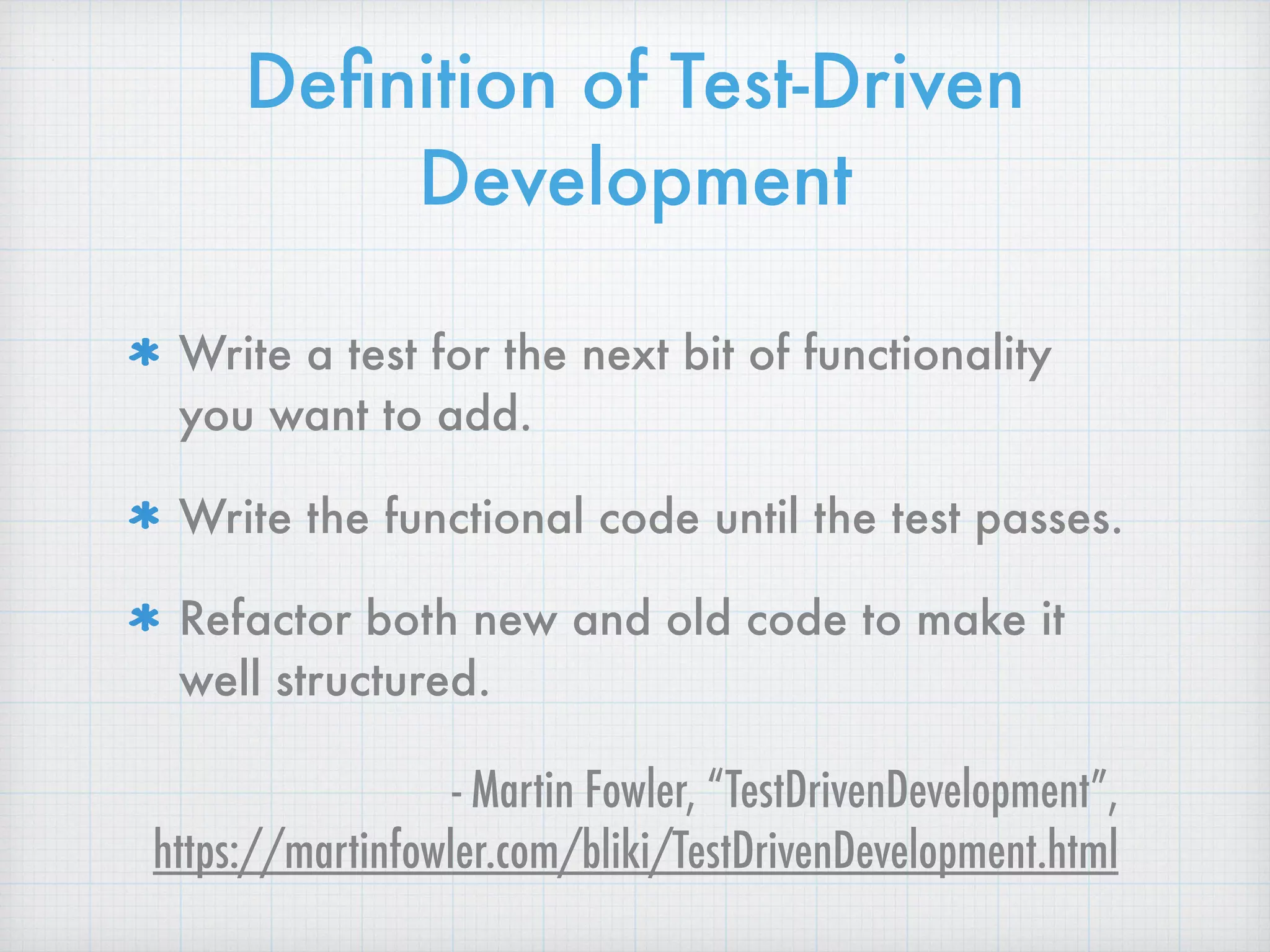 Deﬁnition of Test-Driven
Development
Write a test for the next bit of functionality
you want to add.
Write the functional code until the test passes.
Refactor both new and old code to make it
well structured.
- Martin Fowler, “TestDrivenDevelopment”,  
https://martinfowler.com/bliki/TestDrivenDevelopment.html
 