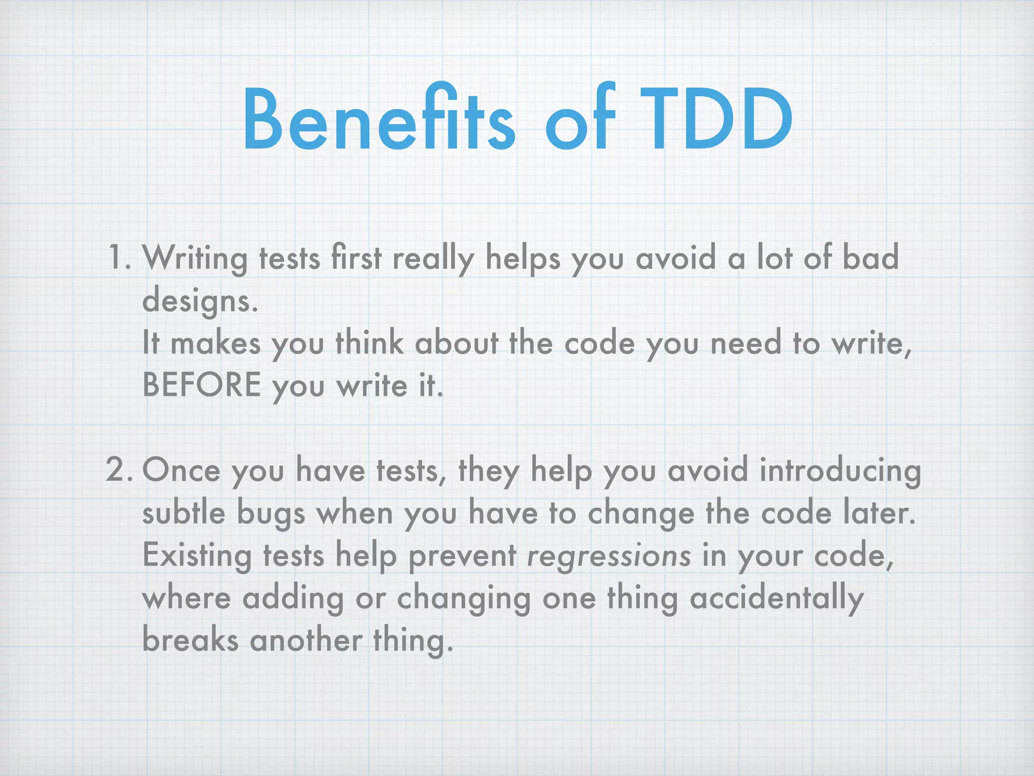Beneﬁts of TDD
1. Writing tests ﬁrst really helps you avoid a lot of bad
designs.  
It makes you think about the code you need to write,
BEFORE you write it.
2. Once you have tests, they help you avoid introducing
subtle bugs when you have to change the code later.  
Existing tests help prevent regressions in your code,
where adding or changing one thing accidentally
breaks another thing.
 