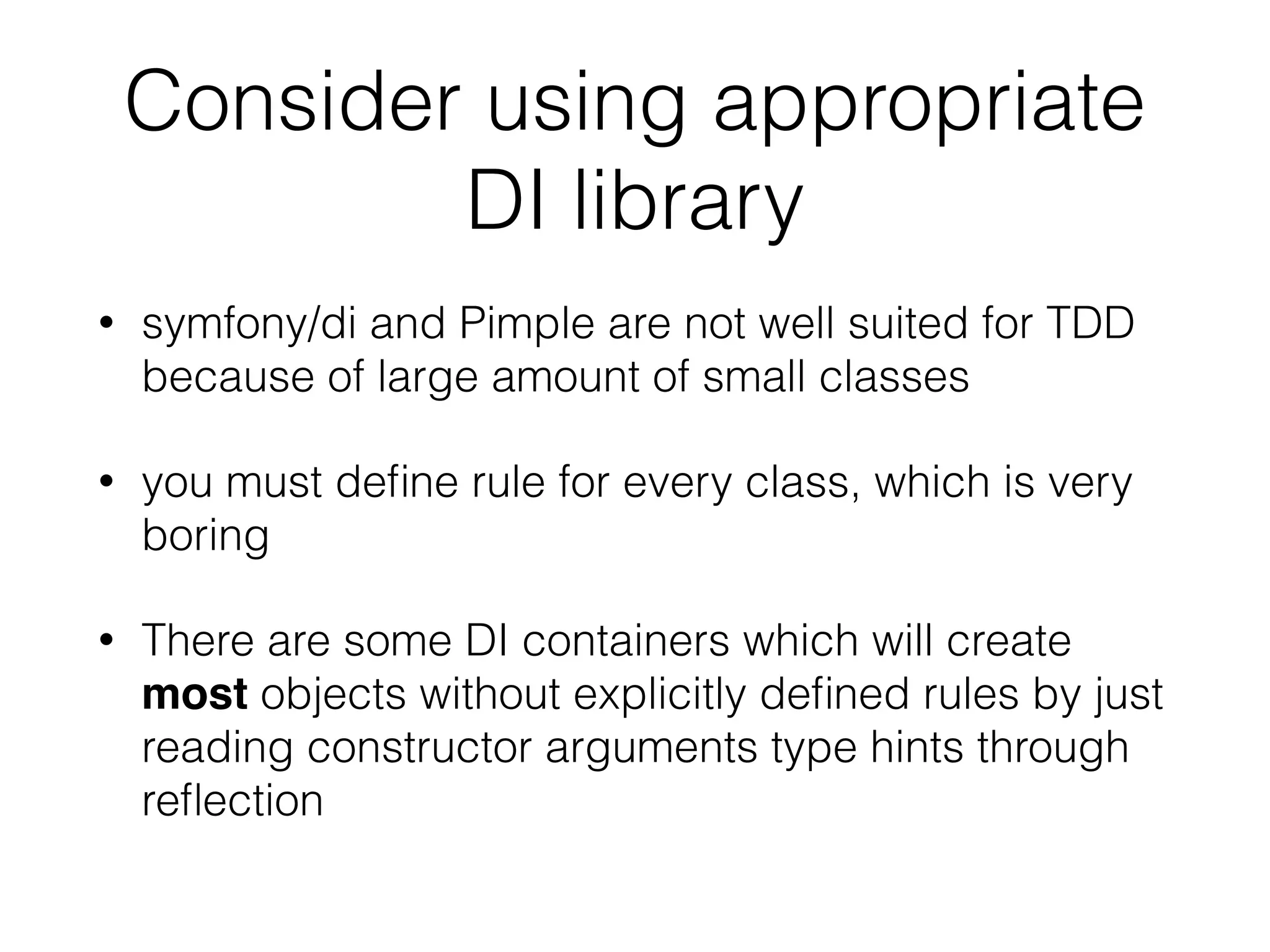 Consider using appropriate
DI library
• symfony/di and Pimple are not well suited for TDD
because of large amount of small classes
• you must deﬁne rule for every class, which is very
boring
• There are some DI containers which will create
most objects without explicitly deﬁned rules by just
reading constructor arguments type hints through
reﬂection
 