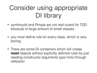 Consider using appropriate
DI library
• symfony/di and Pimple are not well suited for TDD
because of large amount of small classes
• you must deﬁne rule for every class, which is very
boring
• There are some DI containers which will create
most objects without explicitly deﬁned rules by just
reading constructor arguments type hints through
reﬂection
 