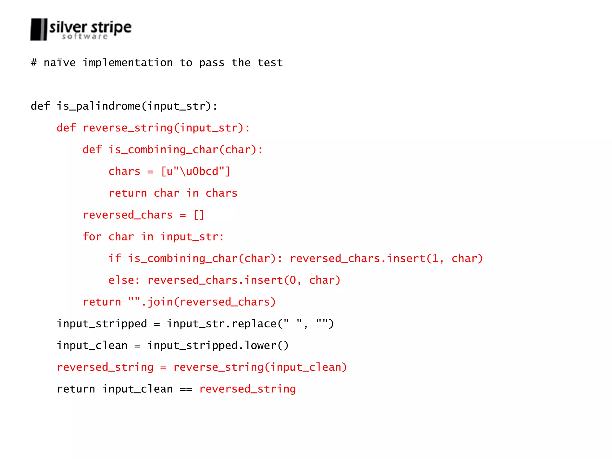 # naïve implementation to pass the test



def is_palindrome(input_str):

   def reverse_string(input_str):

       def is_combining_char(char):

           chars = [u"u0bcd"]

           return char in chars

       reversed_chars = []

       for char in input_str:

           if is_combining_char(char): reversed_chars.insert(1, char)

           else: reversed_chars.insert(0, char)

       return "".join(reversed_chars)

   input_stripped = input_str.replace(" ", "")

   input_clean = input_stripped.lower()

   reversed_string = reverse_string(input_clean)

   return input_clean == reversed_string
 