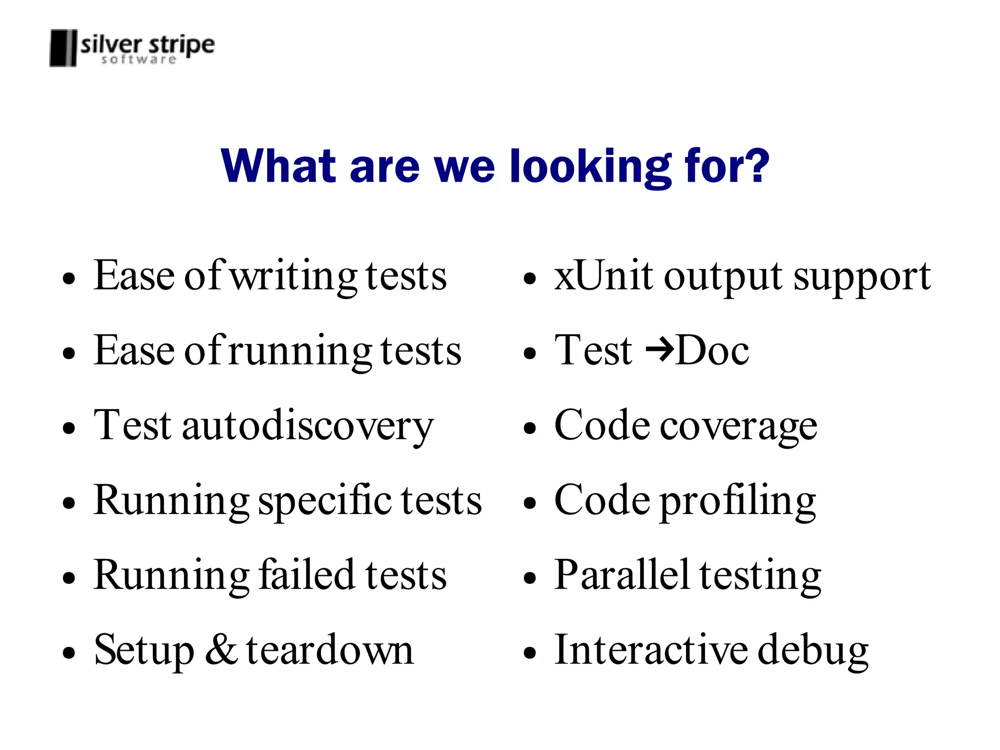 What are we looking for?

●   Ease of writing tests    ●   xUnit output support
●   Ease of running tests    ●   Test →Doc
●   Test autodiscovery       ●   Code coverage
●   Running specific tests   ●   Code profiling
●   Running failed tests     ●   Parallel testing
●   Setup & teardown         ●   Interactive debug
 