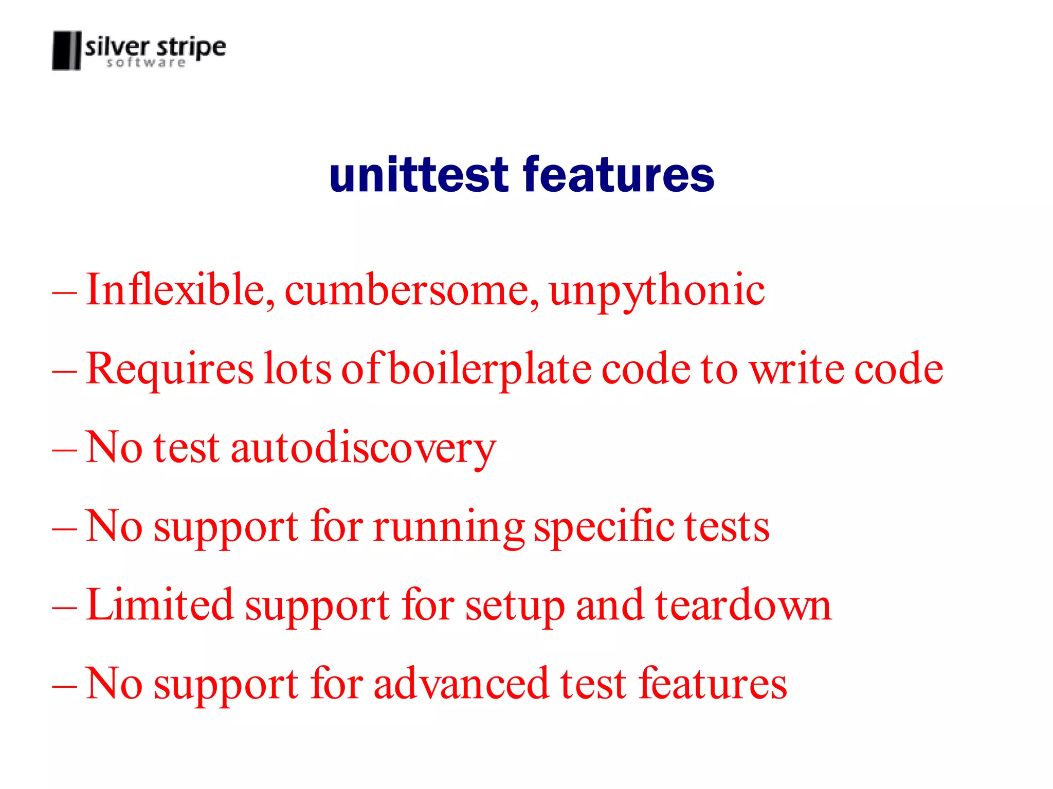unittest features

– Inflexible, cumbersome, unpythonic
– Requires lots of boilerplate code to write code
– No test autodiscovery
– No support for running specific tests
– Limited support for setup and teardown
– No support for advanced test features
 