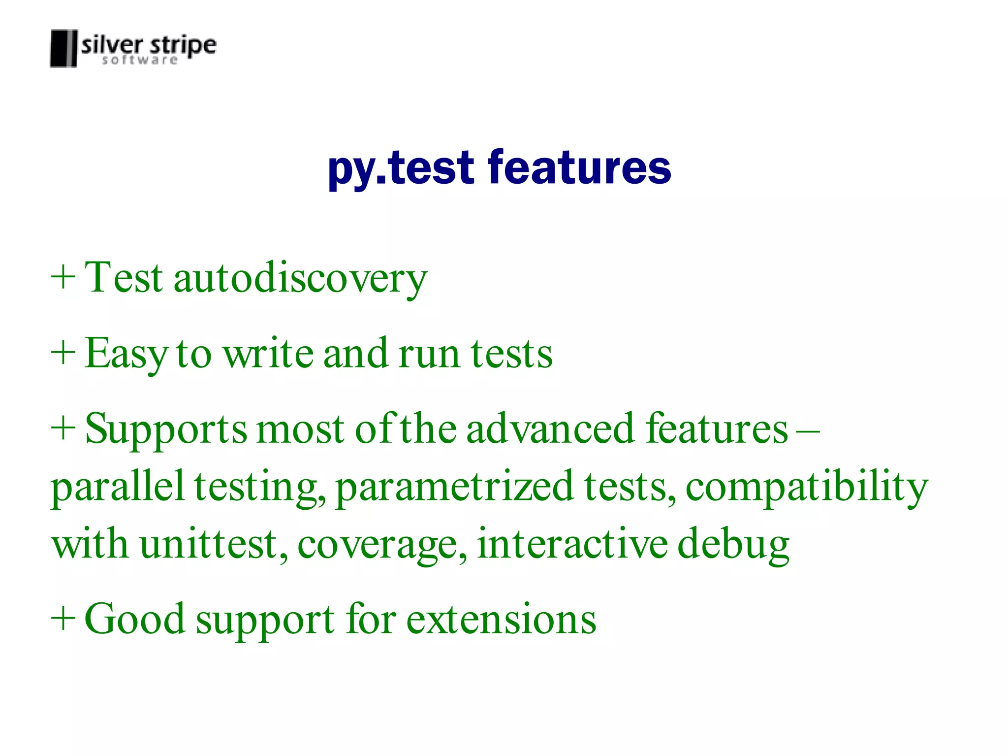 py.test features

+ Test autodiscovery
+ Easy to write and run tests
+ Supports most of the advanced features –
parallel testing, parametrized tests, compatibility
with unittest, coverage, interactive debug
+ Good support for extensions
 