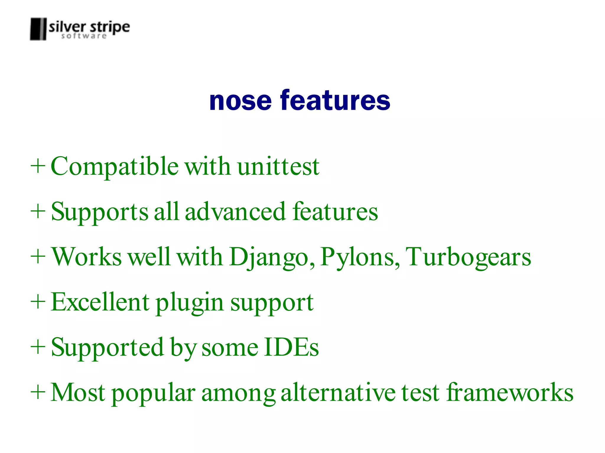 nose features

+ Compatible with unittest
+ Supports all advanced features
+ Works well with Django, Pylons, Turbogears
+ Excellent plugin support
+ Supported by some IDEs
+ Most popular among alternative test frameworks
 