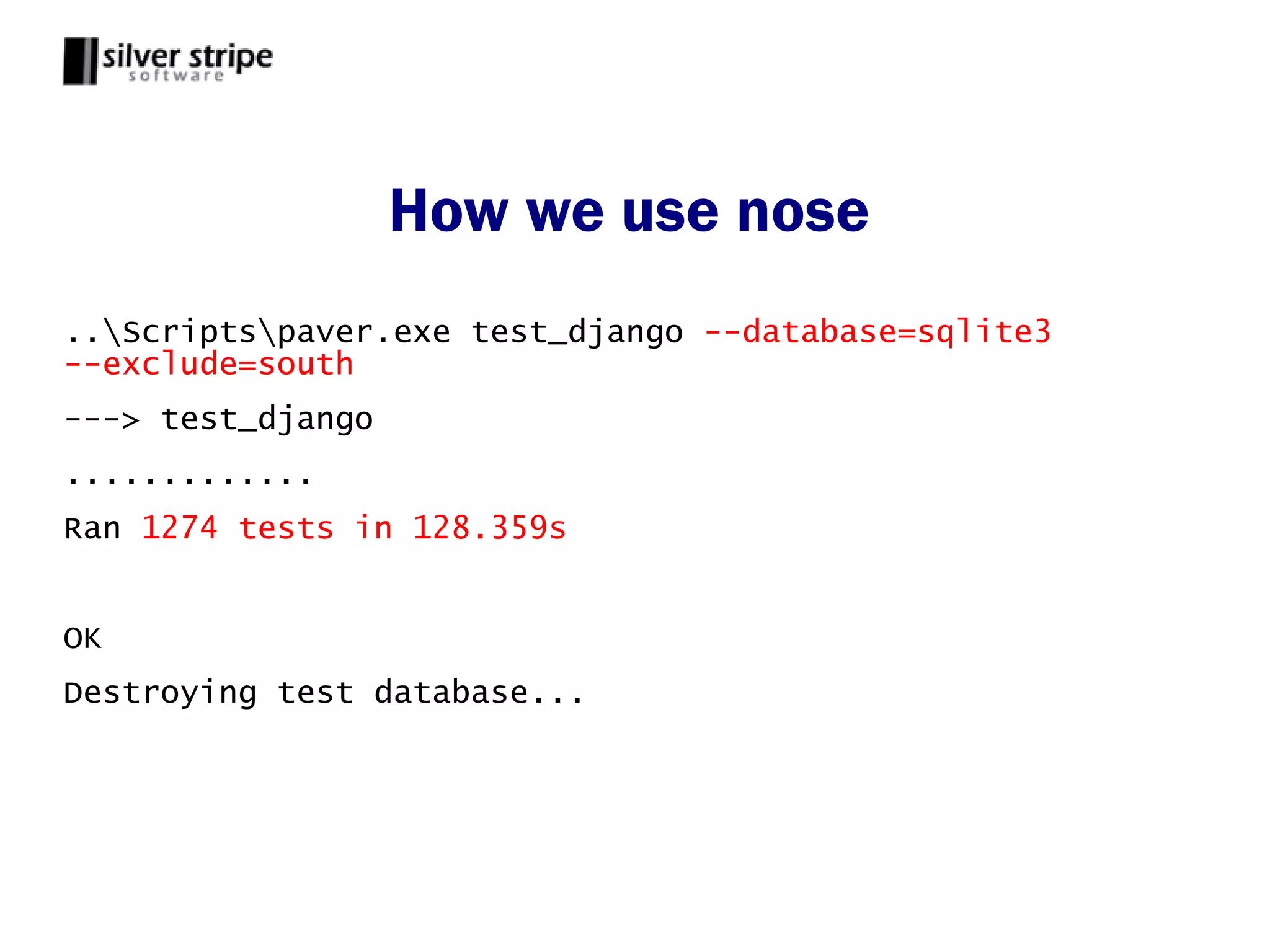 How we use nose
..Scriptspaver.exe test_django --database=sqlite3
--exclude=south
---> test_django
.............
Ran 1274 tests in 128.359s


OK
Destroying test database...
 