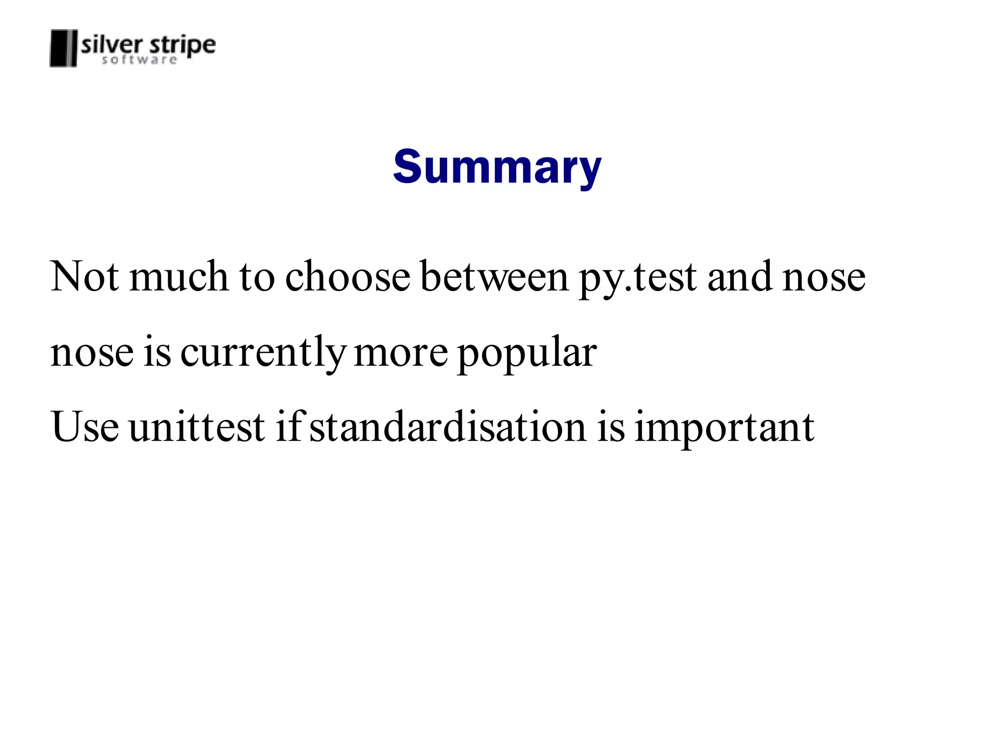 Summary

Not much to choose between py.test and nose
nose is currently more popular
Use unittest if standardisation is important
 