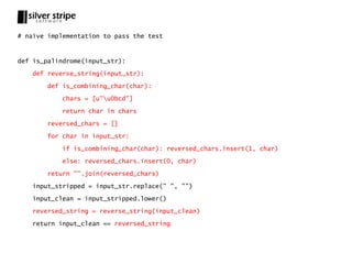 # naïve implementation to pass the test



def is_palindrome(input_str):

   def reverse_string(input_str):

       def is_combining_char(char):

           chars = [u"u0bcd"]

           return char in chars

       reversed_chars = []

       for char in input_str:

           if is_combining_char(char): reversed_chars.insert(1, char)

           else: reversed_chars.insert(0, char)

       return "".join(reversed_chars)

   input_stripped = input_str.replace(" ", "")

   input_clean = input_stripped.lower()

   reversed_string = reverse_string(input_clean)

   return input_clean == reversed_string
 