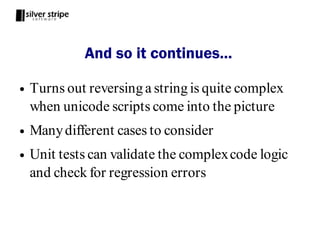 And so it continues...

●   Turns out reversing a string is quite complex
    when unicode scripts come into the picture
●   Many different cases to consider
●   Unit tests can validate the complex code logic
    and check for regression errors
 
