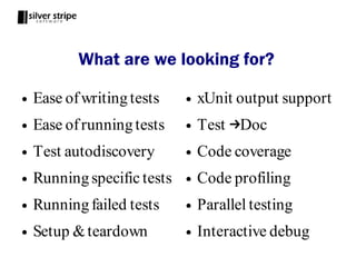 What are we looking for?

●   Ease of writing tests    ●   xUnit output support
●   Ease of running tests    ●   Test →Doc
●   Test autodiscovery       ●   Code coverage
●   Running specific tests   ●   Code profiling
●   Running failed tests     ●   Parallel testing
●   Setup & teardown         ●   Interactive debug
 