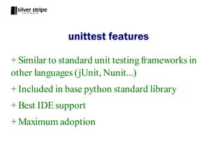 unittest features

+ Similar to standard unit testing frameworks in
other languages (jUnit, Nunit...)
+ Included in base python standard library
+ Best IDE support
+ Maximum adoption
 
