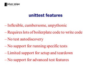 unittest features

– Inflexible, cumbersome, unpythonic
– Requires lots of boilerplate code to write code
– No test autodiscovery
– No support for running specific tests
– Limited support for setup and teardown
– No support for advanced test features
 