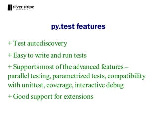 py.test features

+ Test autodiscovery
+ Easy to write and run tests
+ Supports most of the advanced features –
parallel testing, parametrized tests, compatibility
with unittest, coverage, interactive debug
+ Good support for extensions
 