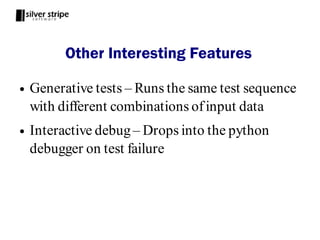 Other Interesting Features

●   Generative tests – Runs the same test sequence
    with different combinations of input data
●   Interactive debug – Drops into the python
    debugger on test failure
 
