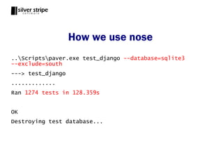 How we use nose
..Scriptspaver.exe test_django --database=sqlite3
--exclude=south
---> test_django
.............
Ran 1274 tests in 128.359s


OK
Destroying test database...
 