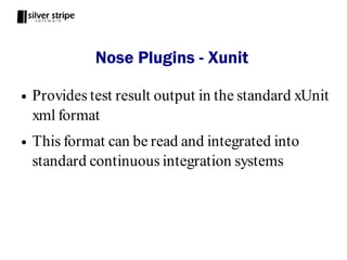 Nose Plugins - Xunit

●   Provides test result output in the standard xUnit
    xml format
●   This format can be read and integrated into
    standard continuous integration systems
 