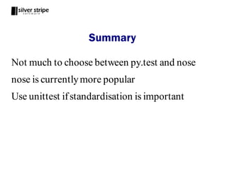 Summary

Not much to choose between py.test and nose
nose is currently more popular
Use unittest if standardisation is important
 