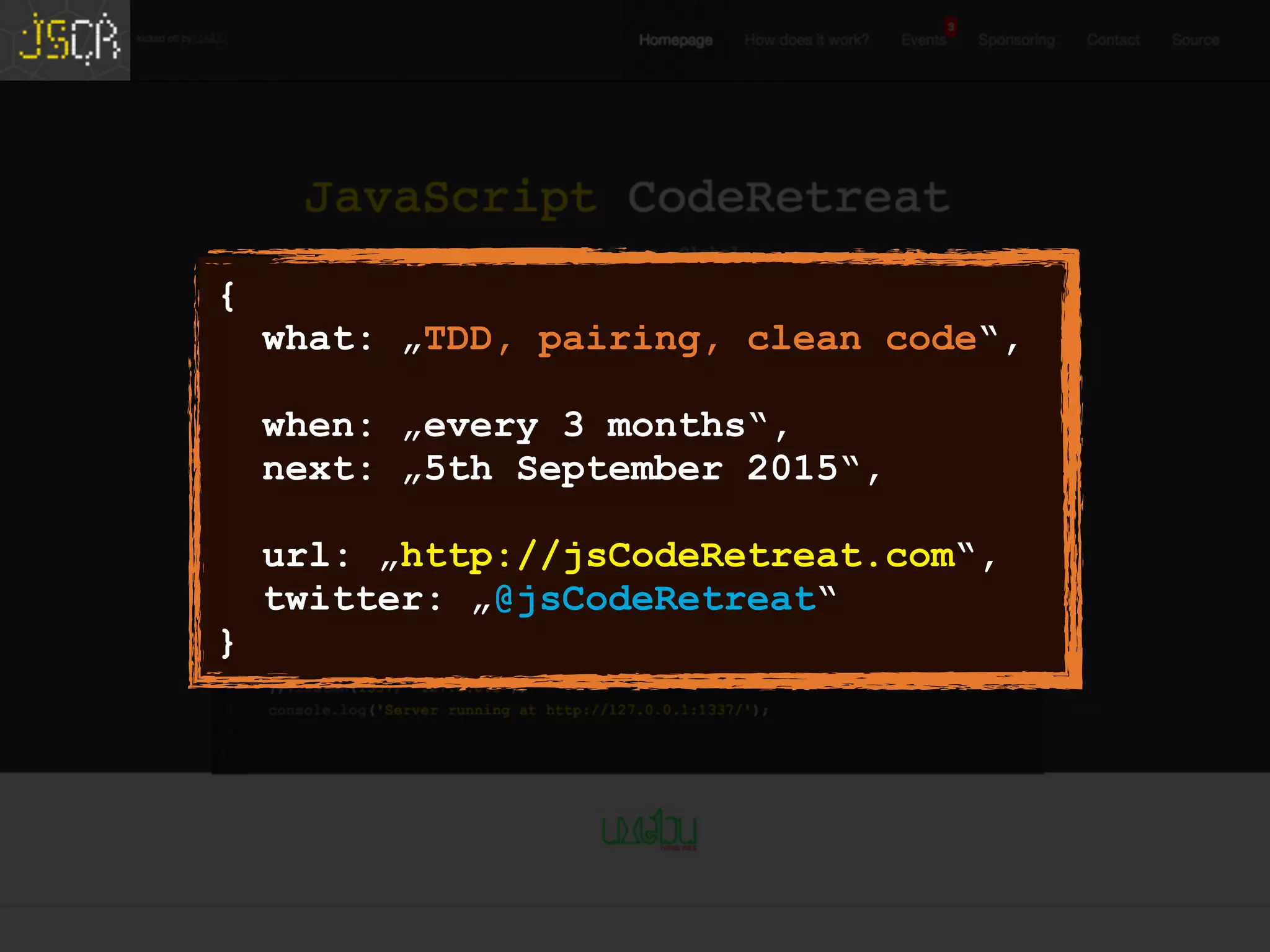 {
what: „TDD, pairing, clean code“,
when: „every 3 months“,
next: „5th September 2015“,
url: „http://jsCodeRetreat.com“,
twitter: „@jsCodeRetreat“
}
 